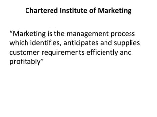 Chartered Institute of Marketing
“Marketing is the management process
which identifies, anticipates and supplies
customer requirements efficiently and
profitably”
 