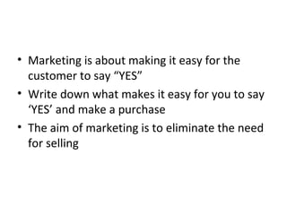 • Marketing is about making it easy for the
customer to say “YES”
• Write down what makes it easy for you to say
‘YES’ and make a purchase
• The aim of marketing is to eliminate the need
for selling
 