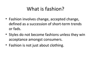 What is fashion?
• Fashion involves change, accepted change,
defined as a succession of short-term trends
or fads.
• Styles do not become fashions unless they win
acceptance amongst consumers.
• Fashion is not just about clothing.
 