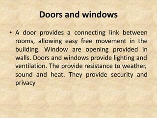 Doors and windows
• A door provides a connecting link between
rooms, allowing easy free movement in the
building. Window are opening provided in
walls. Doors and windows provide lighting and
ventilation. The provide resistance to weather,
sound
privacy
and heat. They provide security and
 