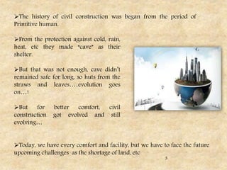 The history of civil construction was began from the period of
Primitive human.
From the protection against cold, rain,
heat, etc they made “cave” as their
shelter.
But that was not enough, cave didn’t
remained safe for long, so huts from the
straws and leaves…..evolution goes
on…!
But for better comfort, civil
construction got evolved and still
evolving…
Today, we have every comfort and facility, but we have to face the future
upcoming challenges as the shortage of land, etc
3
 