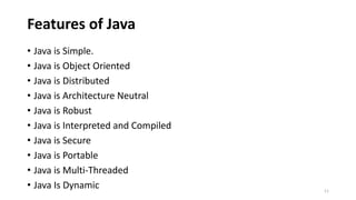 Features of Java
• Java is Simple.
• Java is Object Oriented
• Java is Distributed
• Java is Architecture Neutral
• Java is Robust
• Java is Interpreted and Compiled
• Java is Secure
• Java is Portable
• Java is Multi-Threaded
• Java Is Dynamic 11
 