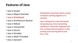 Features of Java
Distributed computing involves several
computers working together on a
network.
Java is designed to make distributed
computing easy. Since networking
capability is inherently integrated into
Java, writing network programs is like
sending and receiving data to and
from a file.
• Java is Simple
• Java is Object Oriented
• Java is Distributed
• Java is Architecture Neutral
• Java is Robust
• Java is Interpreted
• Java is Secure
• Java is Portable
• Java is Multi-Threaded
• Java Is Dynamic 14
 