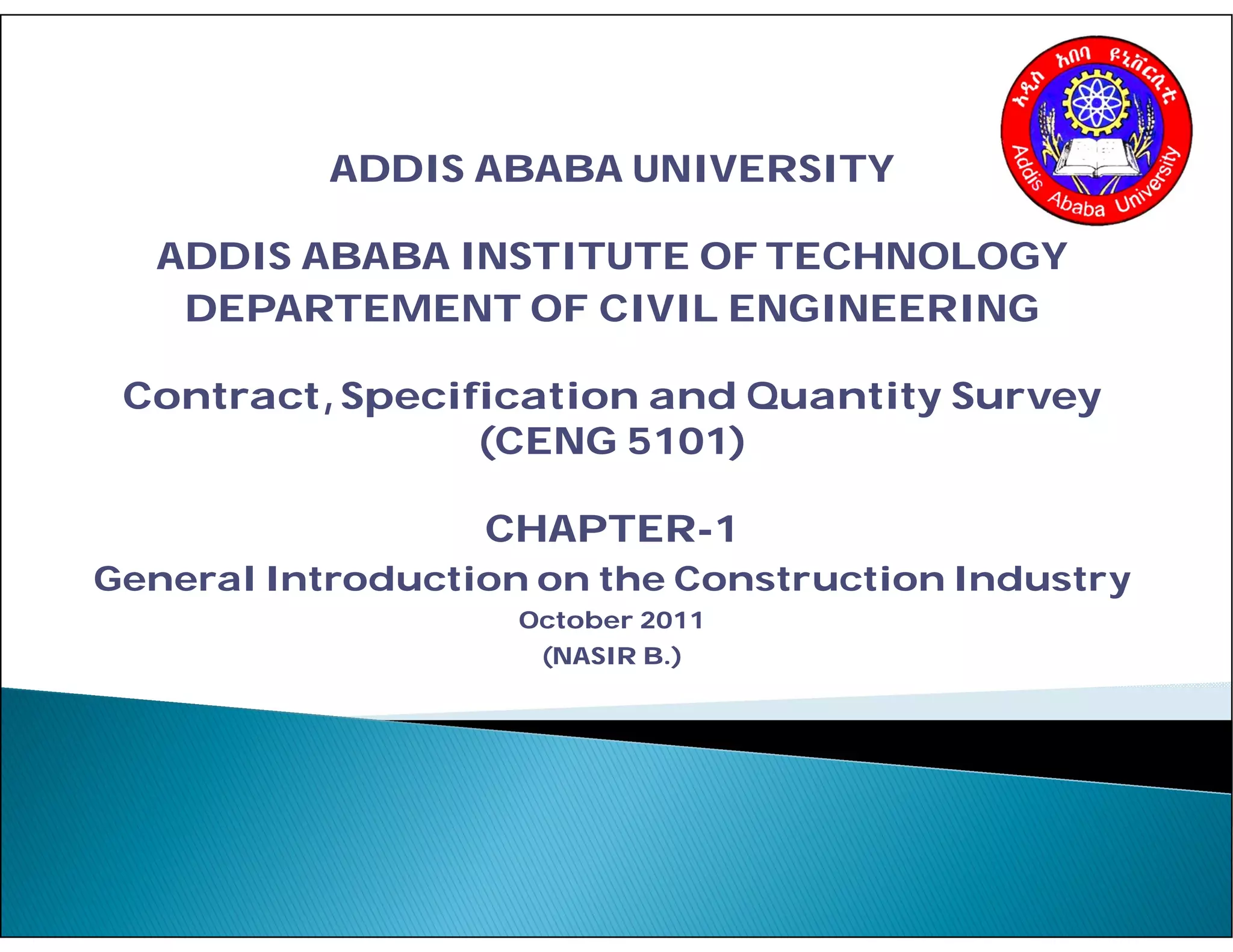 ADDIS ABABA UNIVERSITY
ADDIS ABABA INSTITUTE OF TECHNOLOGY
DEPARTEMENT OF CIVIL ENGINEERING
Contract,Specification and Quantity Survey
(CENG 5101)
CHAPTER-1
General Introduction on the Construction Industry
October 2011
(NASIR B.)
 