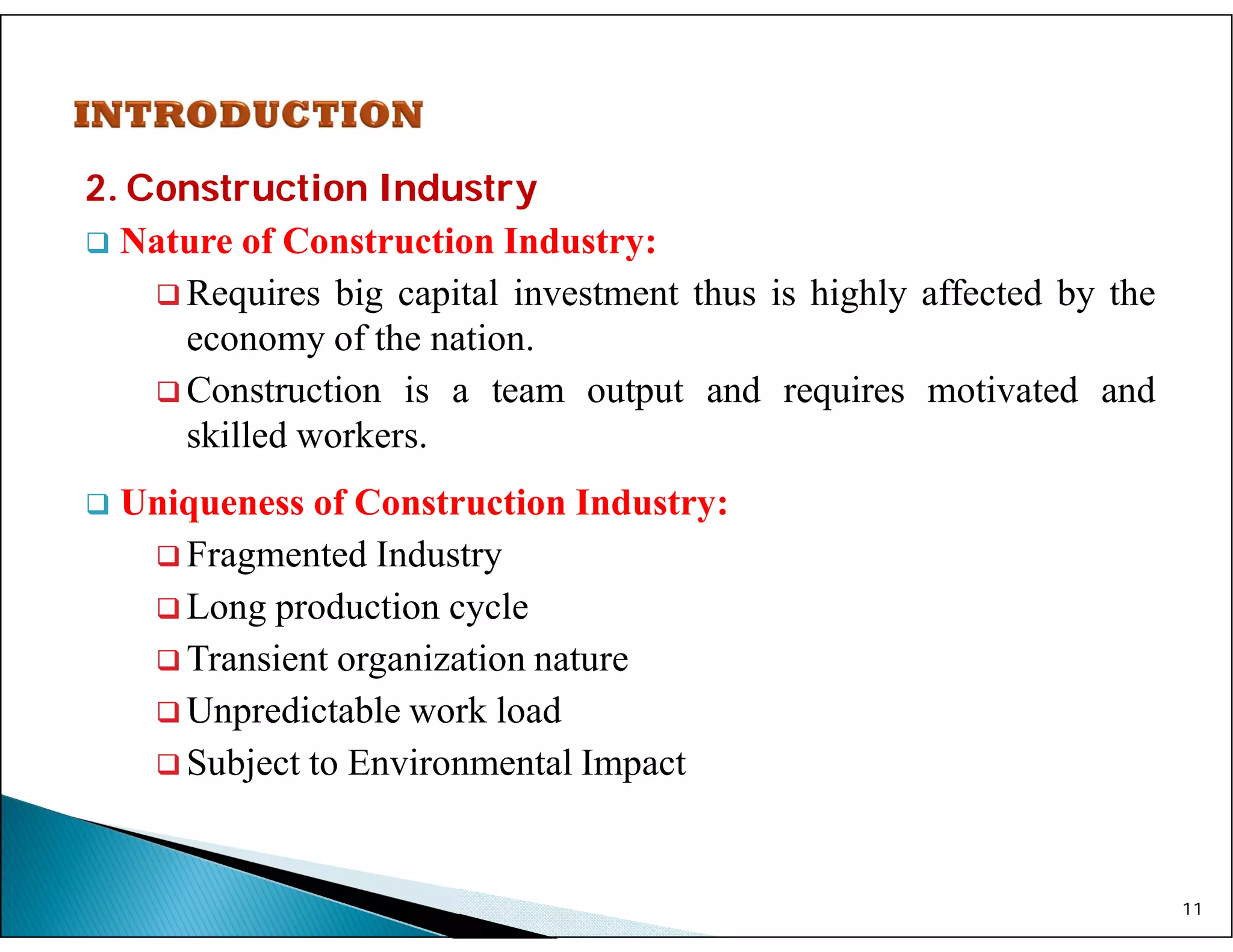 2. Construction Industry
 Nature of Construction Industry:
 Requires big capital investment thus is highly affected by the
economy of the nation.
 Construction is a team output and requires motivated and
skilled workers.
 Uniqueness of Construction Industry:
 Fragmented Industry
 Long production cycle
 Transient organization nature
 Unpredictable work load
 Subject to Environmental Impact
11
 