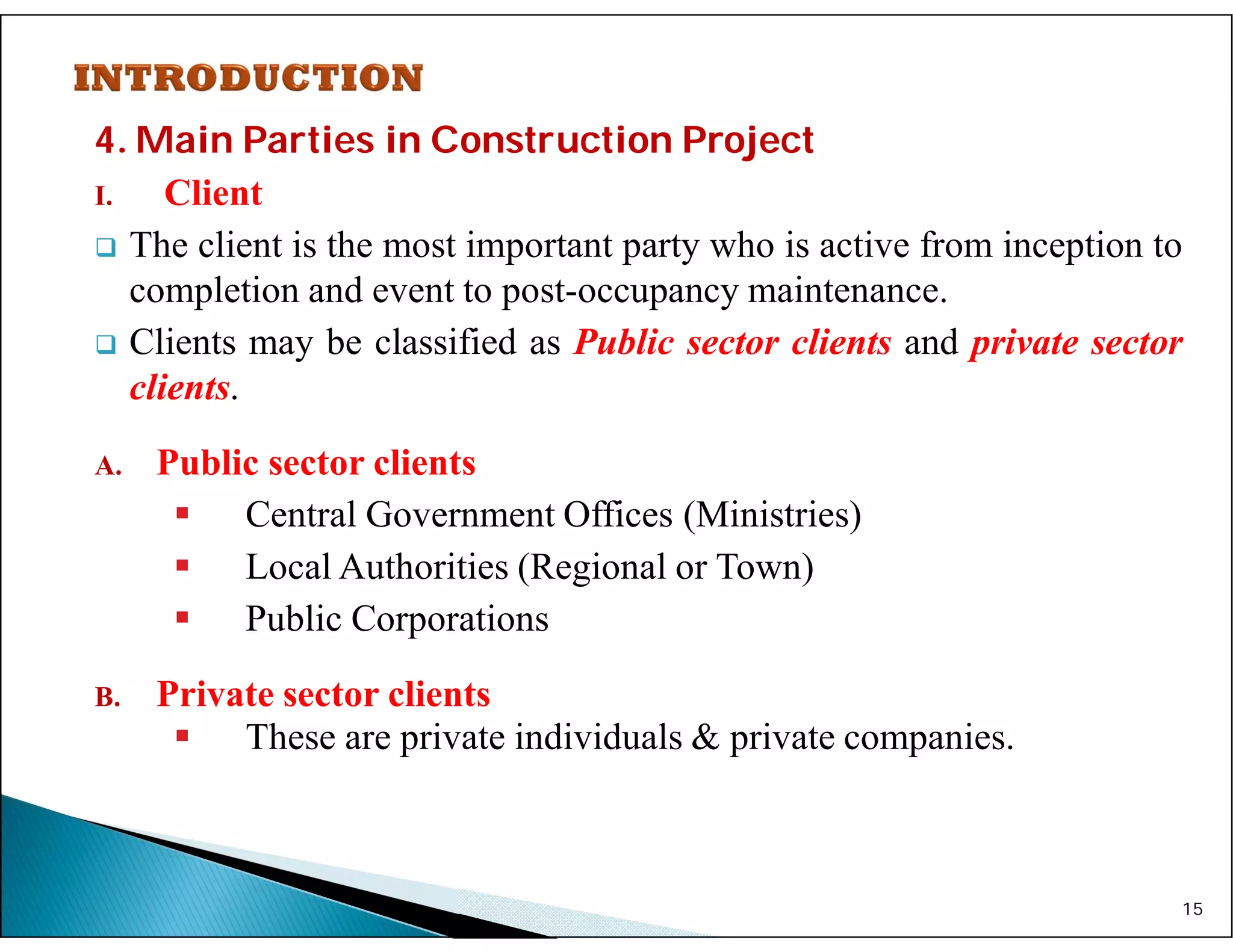 4. Main Parties in Construction Project
I. Client
 The client is the most important party who is active from inception to
completion and event to post-occupancy maintenance.
 Clients may be classified as Public sector clients and private sector
clients.
A. Public sector clients
 Central Government Offices (Ministries)
 Local Authorities (Regional or Town)
 Public Corporations
B. Private sector clients
 These are private individuals & private companies.
15
 