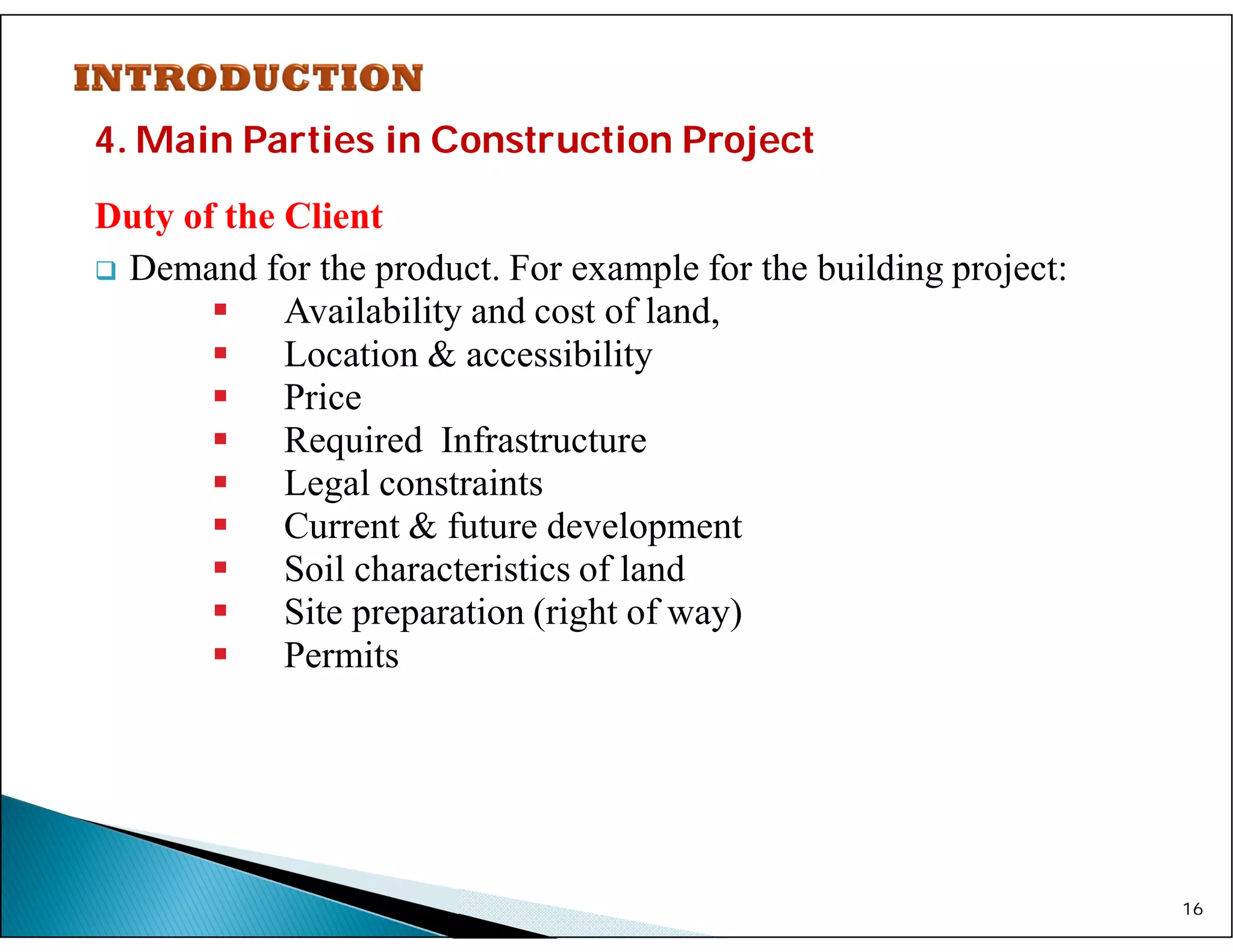 4. Main Parties in Construction Project
Duty of the Client
 Demand for the product. For example for the building project:
 Availability and cost of land,
 Location & accessibility
 Price
 Required Infrastructure
 Legal constraints
 Current & future development
 Soil characteristics of land
 Site preparation (right of way)
 Permits
16
 