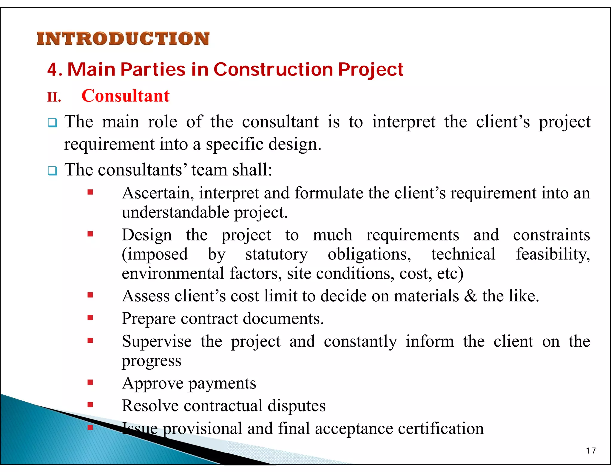 4. Main Parties in Construction Project
II. Consultant
 The main role of the consultant is to interpret the client’s project
requirement into a specific design.
 The consultants’ team shall:
 Ascertain, interpret and formulate the client’s requirement into an
understandable project.
 Design the project to much requirements and constraints
(imposed by statutory obligations, technical feasibility,
environmental factors, site conditions, cost, etc)
 Assess client’s cost limit to decide on materials & the like.
 Prepare contract documents.
 Supervise the project and constantly inform the client on the
progress
 Approve payments
 Resolve contractual disputes
 Issue provisional and final acceptance certification
17
 