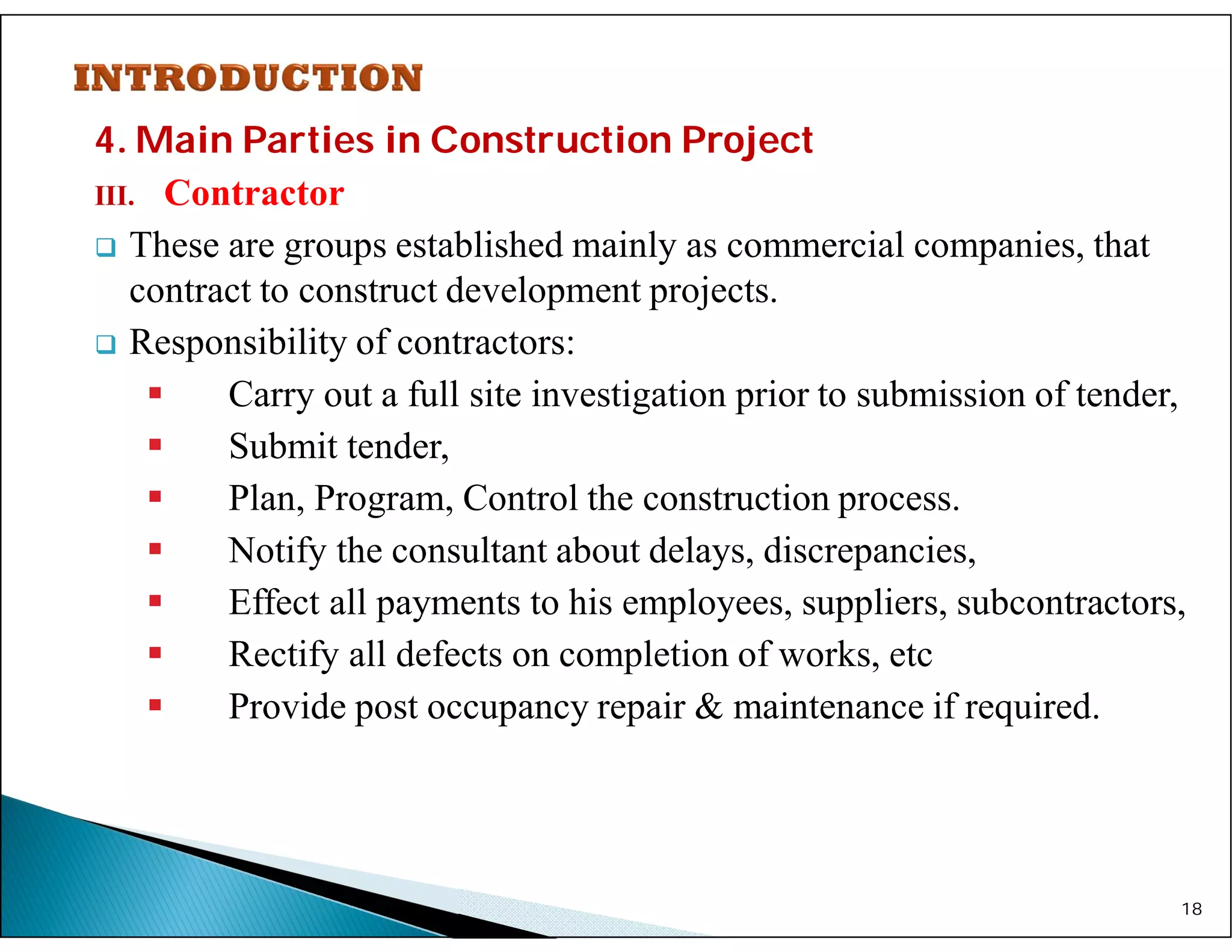 4. Main Parties in Construction Project
III. Contractor
 These are groups established mainly as commercial companies, that
contract to construct development projects.
 Responsibility of contractors:
 Carry out a full site investigation prior to submission of tender,
 Submit tender,
 Plan, Program, Control the construction process.
 Notify the consultant about delays, discrepancies,
 Effect all payments to his employees, suppliers, subcontractors,
 Rectify all defects on completion of works, etc
 Provide post occupancy repair & maintenance if required.
18
 