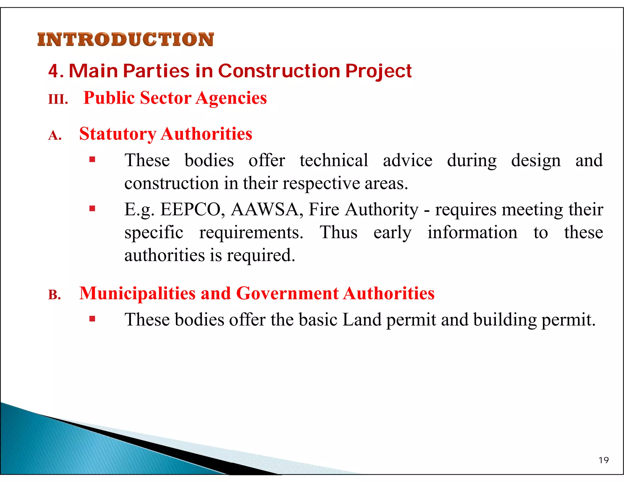 4. Main Parties in Construction Project
III. Public Sector Agencies
A. Statutory Authorities
 These bodies offer technical advice during design and
construction in their respective areas.
 E.g. EEPCO, AAWSA, Fire Authority - requires meeting their
specific requirements. Thus early information to these
authorities is required.
B. Municipalities and Government Authorities
 These bodies offer the basic Land permit and building permit.
19
 