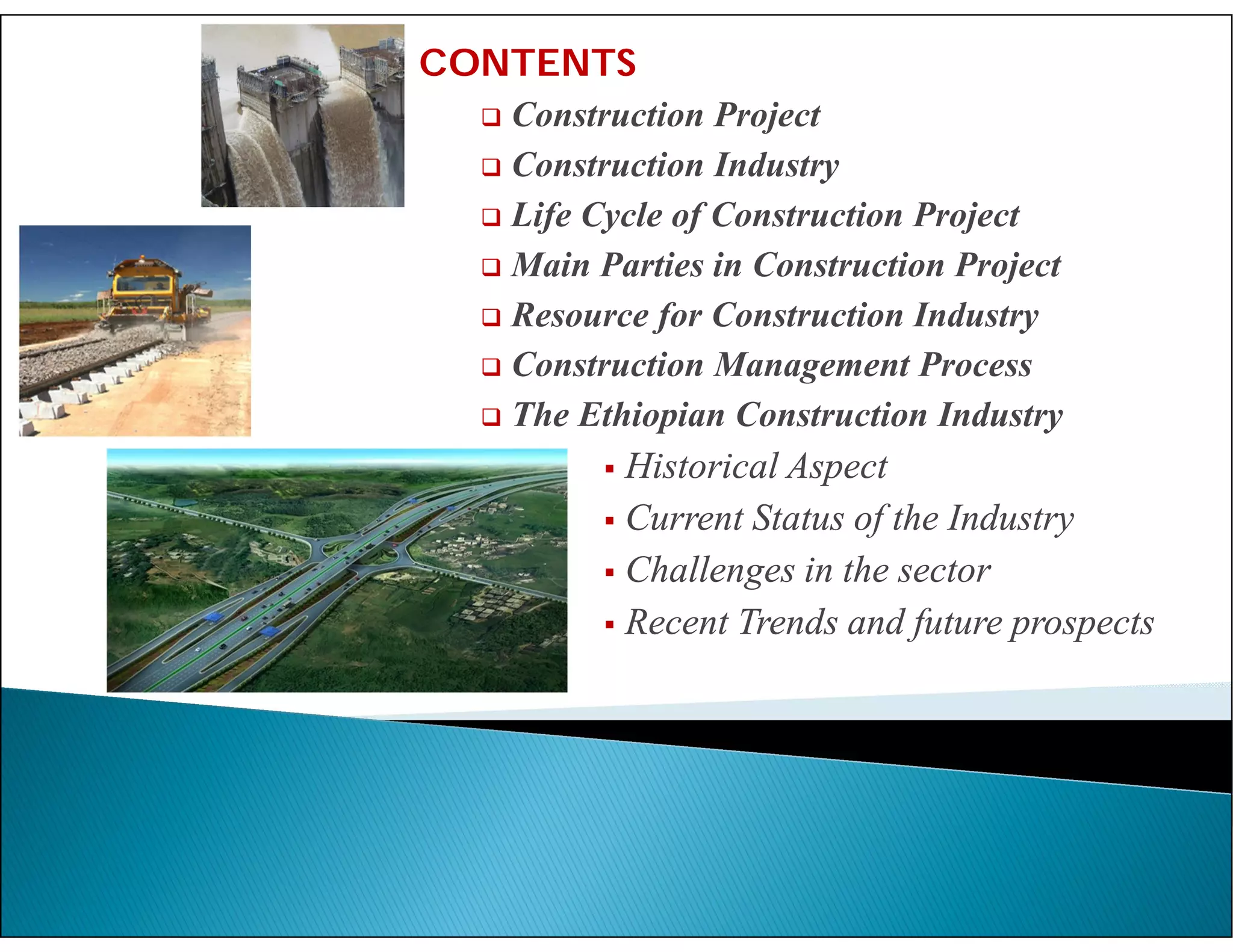 CONTENTS
 Construction Project
 Construction Industry
 Life Cycle of Construction Project
 Main Parties in Construction Project
 Resource for Construction Industry
 Construction Management Process
 The Ethiopian Construction Industry
 Historical Aspect
 Current Status of the Industry
 Challenges in the sector
 Recent Trends and future prospects
 