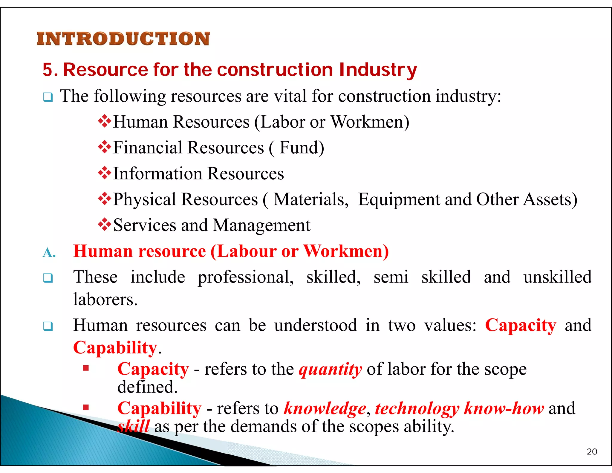 5. Resource for the construction Industry
 The following resources are vital for construction industry:
Human Resources (Labor or Workmen)
Financial Resources ( Fund)
Information Resources
Physical Resources ( Materials, Equipment and Other Assets)
Services and Management
A. Human resource (Labour or Workmen)
 These include professional, skilled, semi skilled and unskilled
laborers.
 Human resources can be understood in two values: Capacity and
Capability.
 Capacity - refers to the quantity of labor for the scope
defined.
 Capability - refers to knowledge, technology know-how and
skill as per the demands of the scopes ability.
20
 