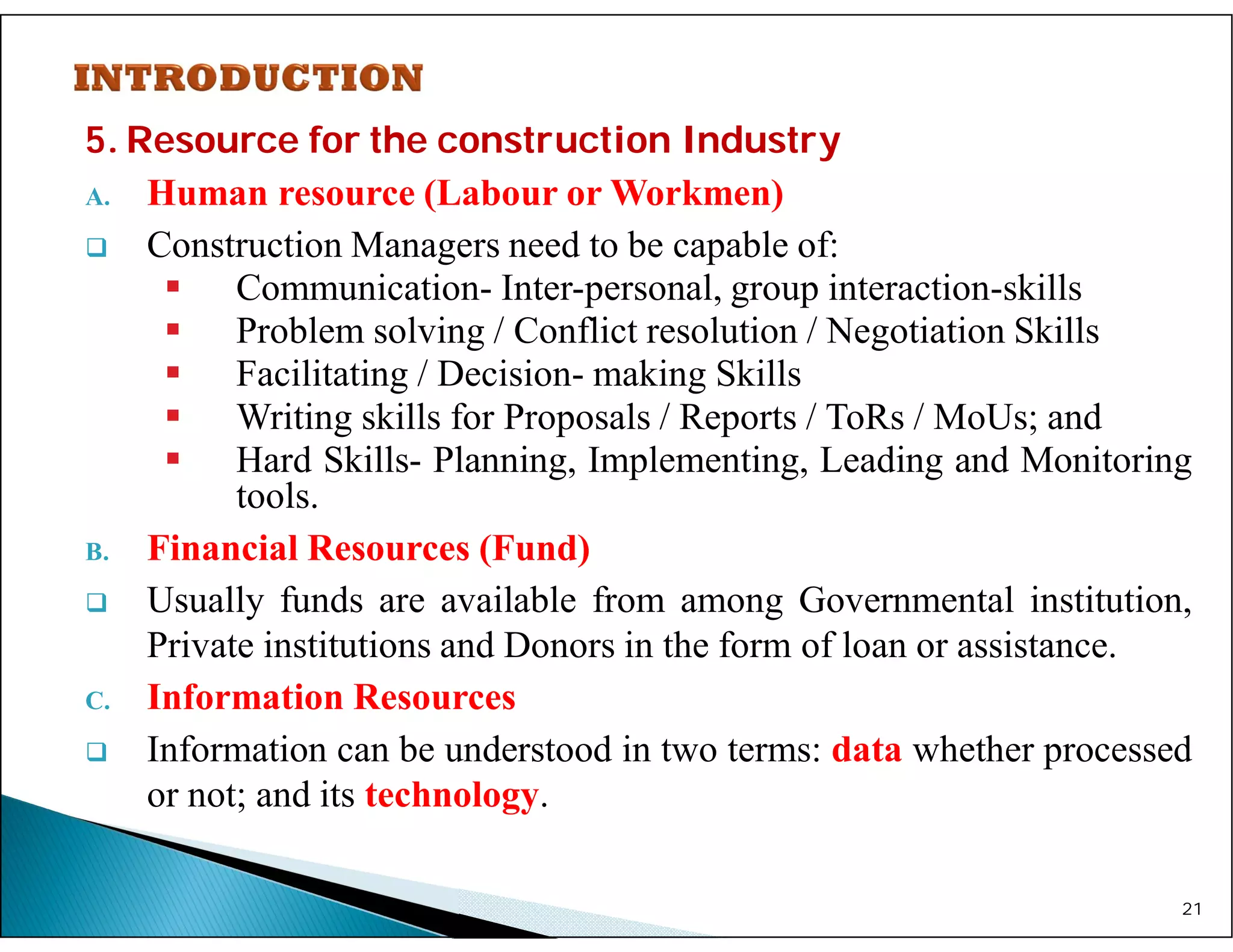 5. Resource for the construction Industry
A. Human resource (Labour or Workmen)
 Construction Managers need to be capable of:
 Communication- Inter-personal, group interaction-skills
 Problem solving / Conflict resolution / Negotiation Skills
 Facilitating / Decision- making Skills
 Writing skills for Proposals / Reports / ToRs / MoUs; and
 Hard Skills- Planning, Implementing, Leading and Monitoring
tools.
B. Financial Resources (Fund)
 Usually funds are available from among Governmental institution,
Private institutions and Donors in the form of loan or assistance.
C. Information Resources
 Information can be understood in two terms: data whether processed
or not; and its technology.
21
 