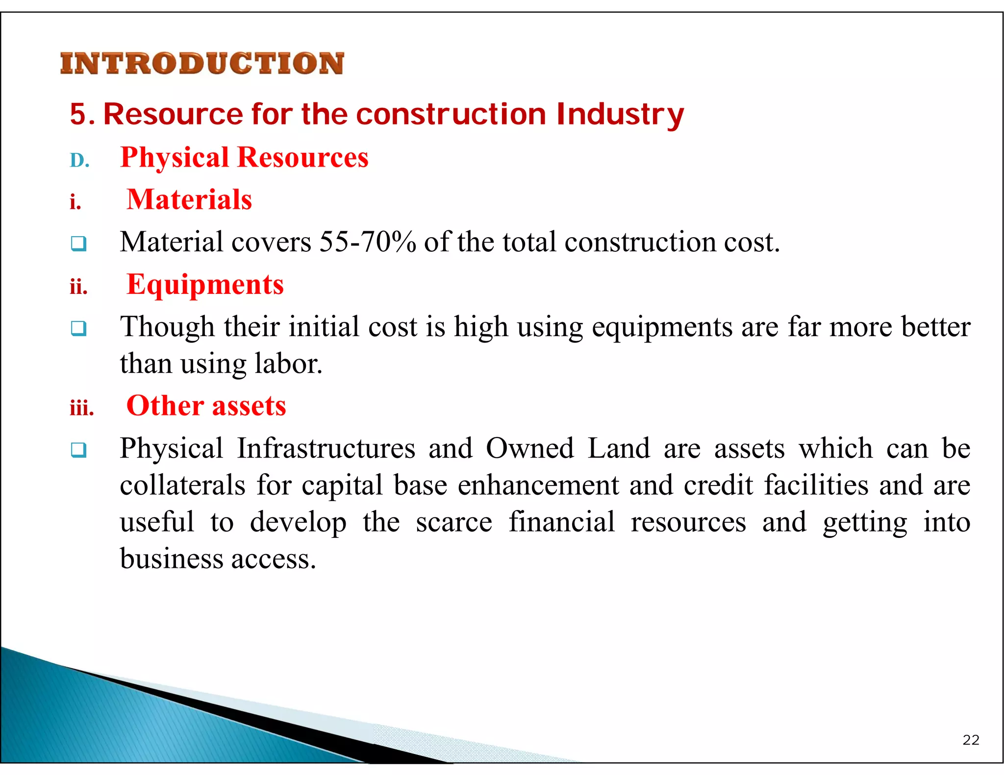 5. Resource for the construction Industry
D. Physical Resources
i. Materials
 Material covers 55-70% of the total construction cost.
ii. Equipments
 Though their initial cost is high using equipments are far more better
than using labor.
iii. Other assets
 Physical Infrastructures and Owned Land are assets which can be
collaterals for capital base enhancement and credit facilities and are
useful to develop the scarce financial resources and getting into
business access.
22
 