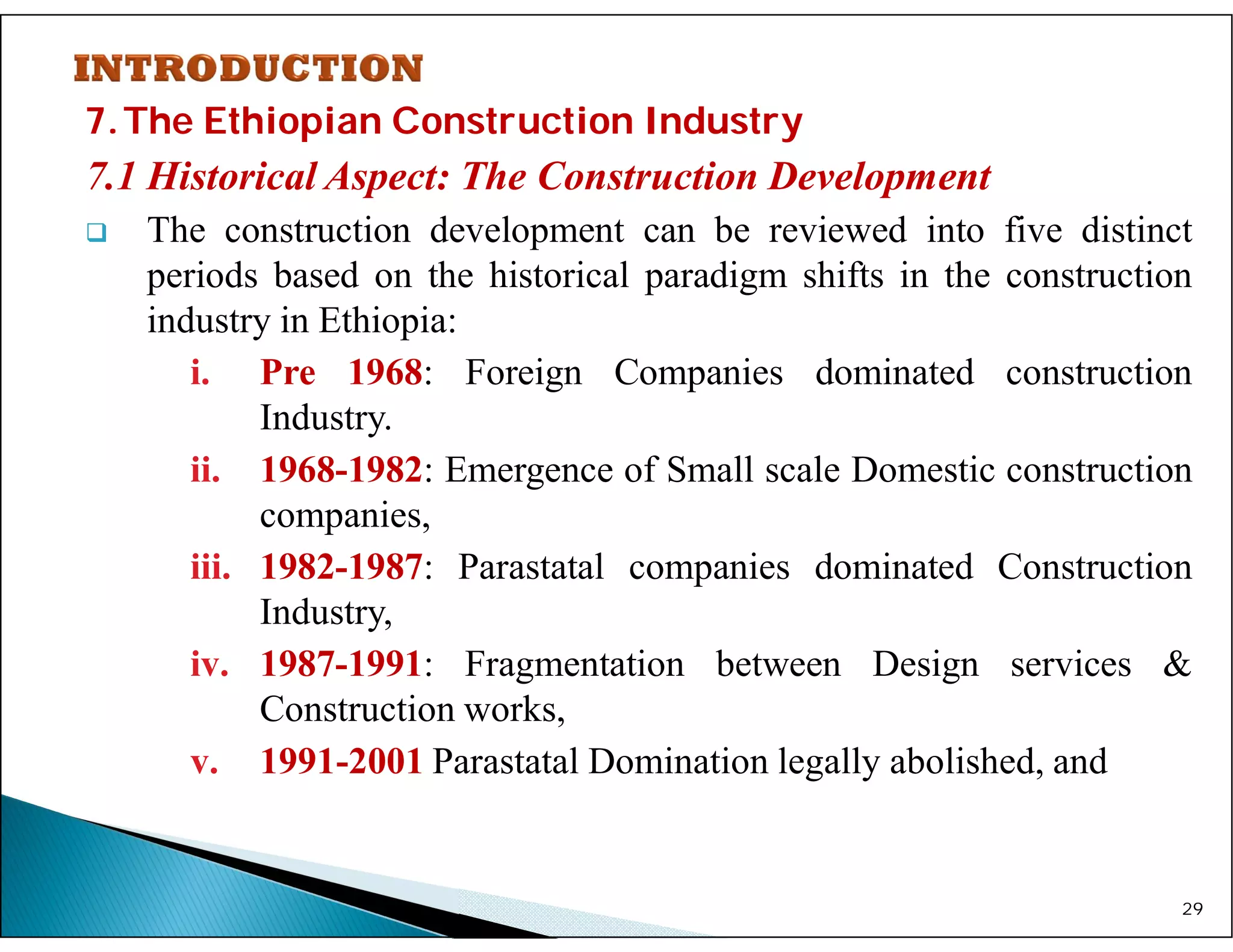 7.The Ethiopian Construction Industry
7.1 Historical Aspect: The Construction Development
 The construction development can be reviewed into five distinct
periods based on the historical paradigm shifts in the construction
industry in Ethiopia:
i. Pre 1968: Foreign Companies dominated construction
Industry.
ii. 1968-1982: Emergence of Small scale Domestic construction
companies,
iii. 1982-1987: Parastatal companies dominated Construction
Industry,
iv. 1987-1991: Fragmentation between Design services &
Construction works,
v. 1991-2001 Parastatal Domination legally abolished, and
29
 