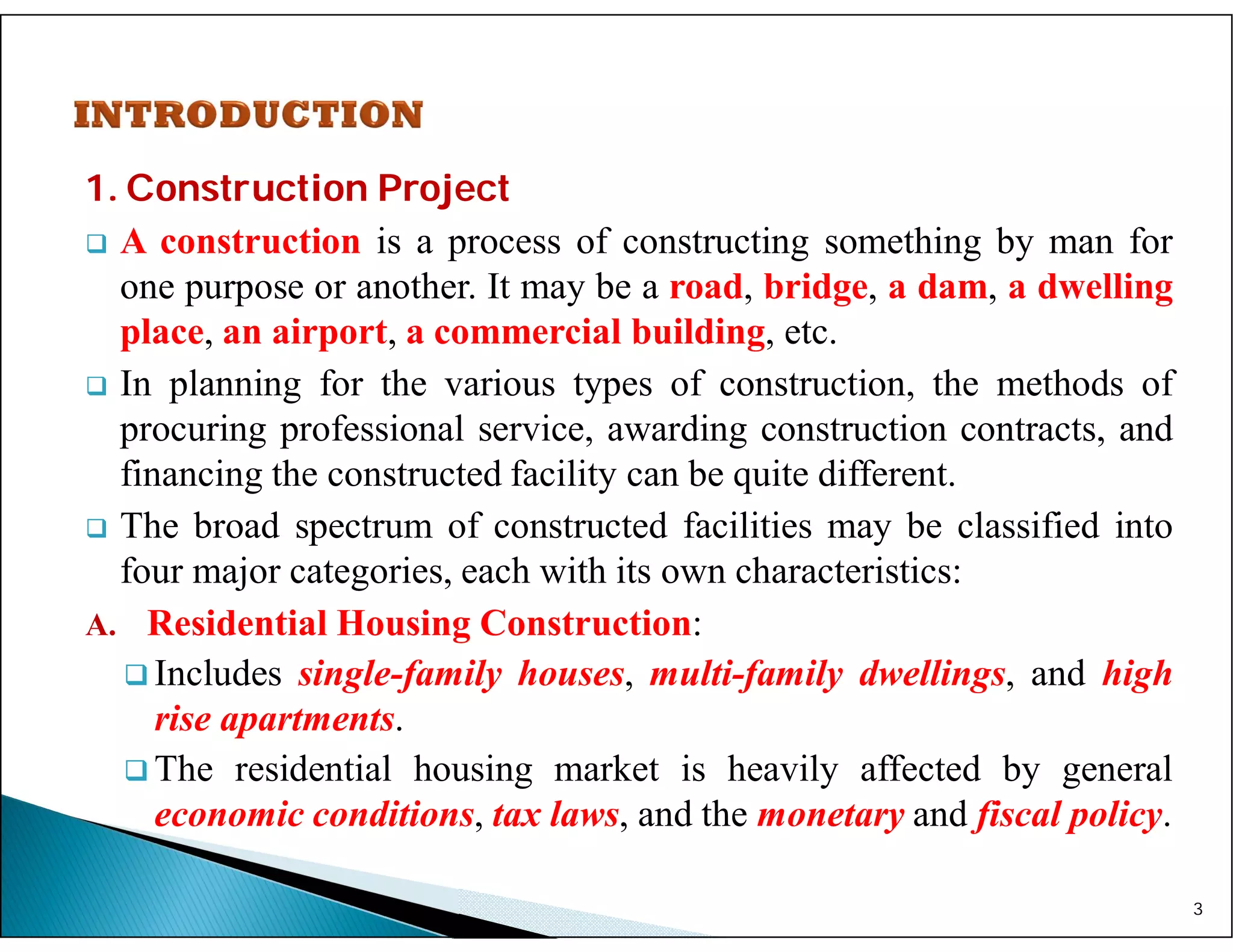 1. Construction Project
 A construction is a process of constructing something by man for
one purpose or another. It may be a road, bridge, a dam, a dwelling
place, an airport, a commercial building, etc.
 In planning for the various types of construction, the methods of
procuring professional service, awarding construction contracts, and
financing the constructed facility can be quite different.
 The broad spectrum of constructed facilities may be classified into
four major categories, each with its own characteristics:
A. Residential Housing Construction:
 Includes single-family houses, multi-family dwellings, and high
rise apartments.
 The residential housing market is heavily affected by general
economic conditions, tax laws, and the monetary and fiscal policy.
3
 