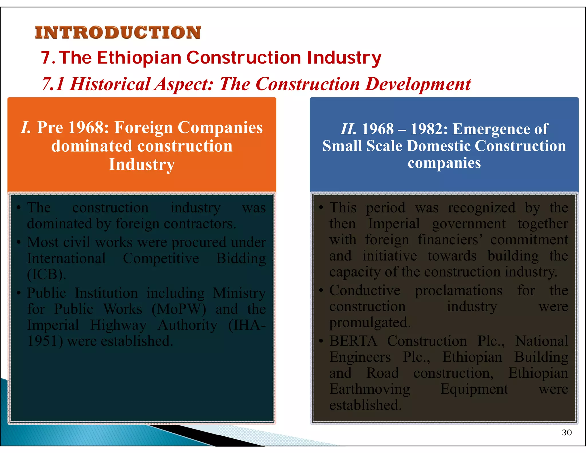 7.The Ethiopian Construction Industry
7.1 Historical Aspect: The Construction Development
30
I. Pre 1968: Foreign Companies
dominated construction
Industry
• The construction industry was
dominated by foreign contractors.
• Most civil works were procured under
International Competitive Bidding
(ICB).
• Public Institution including Ministry
for Public Works (MoPW) and the
Imperial Highway Authority (IHA-
1951) were established.
II. 1968 – 1982: Emergence of
Small Scale Domestic Construction
companies
• This period was recognized by the
then Imperial government together
with foreign financiers’ commitment
and initiative towards building the
capacity of the construction industry.
• Conductive proclamations for the
construction industry were
promulgated.
• BERTA Construction Plc., National
Engineers Plc., Ethiopian Building
and Road construction, Ethiopian
Earthmoving Equipment were
established.
 