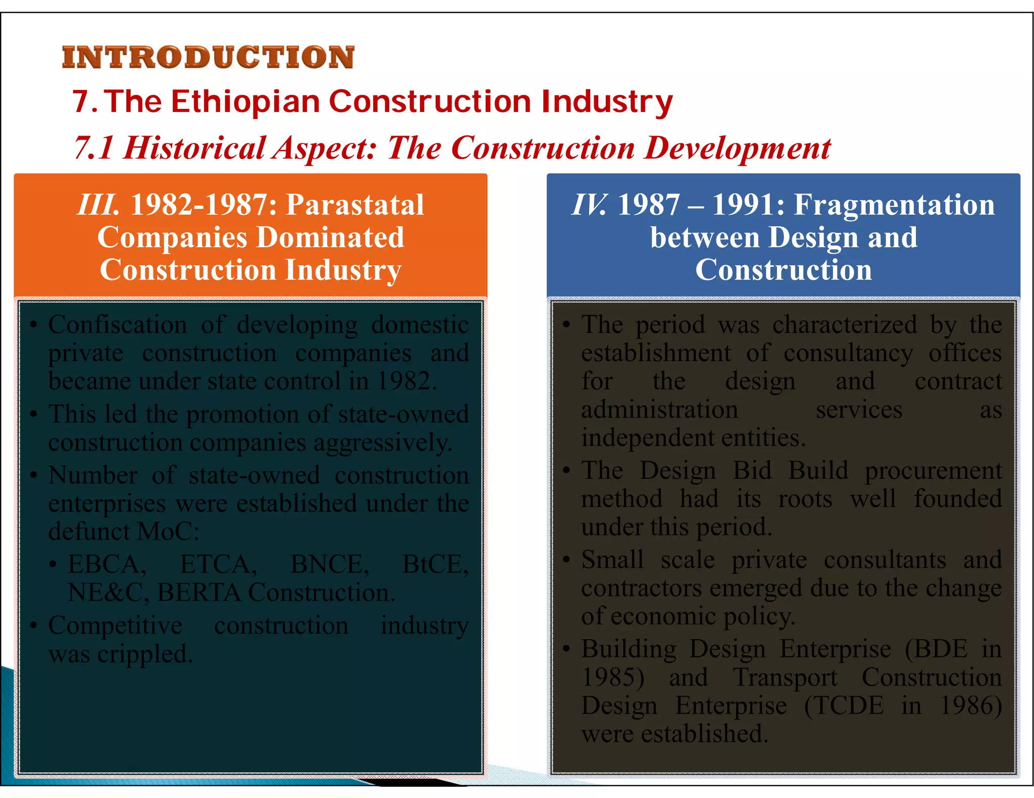 7.The Ethiopian Construction Industry
7.1 Historical Aspect: The Construction Development
31
III. 1982-1987: Parastatal
Companies Dominated
Construction Industry
• Confiscation of developing domestic
private construction companies and
became under state control in 1982.
• This led the promotion of state-owned
construction companies aggressively.
• Number of state-owned construction
enterprises were established under the
defunct MoC:
• EBCA, ETCA, BNCE, BtCE,
NE&C, BERTA Construction.
• Competitive construction industry
was crippled.
IV. 1987 – 1991: Fragmentation
between Design and
Construction
• The period was characterized by the
establishment of consultancy offices
for the design and contract
administration services as
independent entities.
• The Design Bid Build procurement
method had its roots well founded
under this period.
• Small scale private consultants and
contractors emerged due to the change
of economic policy.
• Building Design Enterprise (BDE in
1985) and Transport Construction
Design Enterprise (TCDE in 1986)
were established.
 