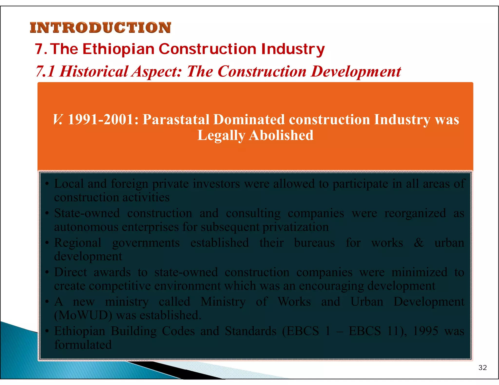 7.The Ethiopian Construction Industry
7.1 Historical Aspect: The Construction Development
32
V. 1991-2001: Parastatal Dominated construction Industry was
Legally Abolished
• Local and foreign private investors were allowed to participate in all areas of
construction activities
• State-owned construction and consulting companies were reorganized as
autonomous enterprises for subsequent privatization
• Regional governments established their bureaus for works & urban
development
• Direct awards to state-owned construction companies were minimized to
create competitive environment which was an encouraging development
• A new ministry called Ministry of Works and Urban Development
(MoWUD) was established.
• Ethiopian Building Codes and Standards (EBCS 1 – EBCS 11), 1995 was
formulated
 