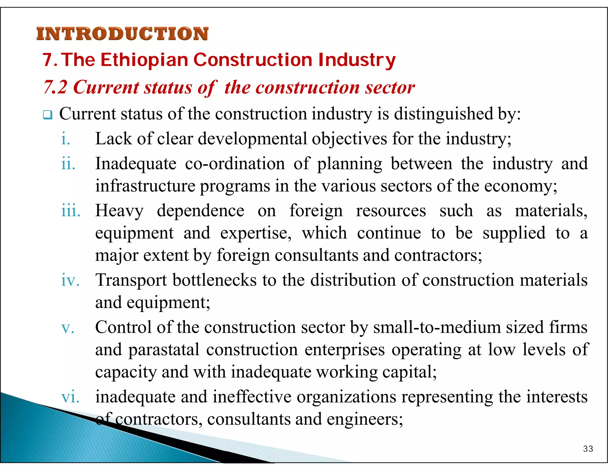 7.The Ethiopian Construction Industry
7.2 Current status of the construction sector
 Current status of the construction industry is distinguished by:
i. Lack of clear developmental objectives for the industry;
ii. Inadequate co-ordination of planning between the industry and
infrastructure programs in the various sectors of the economy;
iii. Heavy dependence on foreign resources such as materials,
equipment and expertise, which continue to be supplied to a
major extent by foreign consultants and contractors;
iv. Transport bottlenecks to the distribution of construction materials
and equipment;
v. Control of the construction sector by small-to-medium sized firms
and parastatal construction enterprises operating at low levels of
capacity and with inadequate working capital;
vi. inadequate and ineffective organizations representing the interests
of contractors, consultants and engineers;
33
 