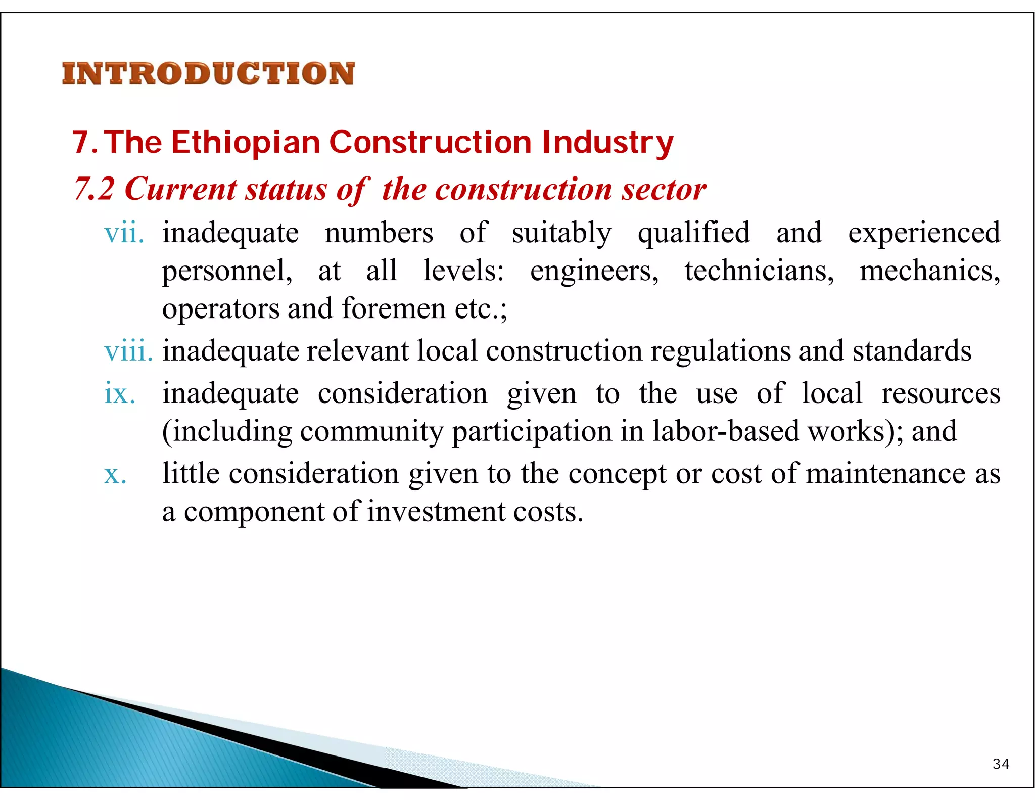 7.The Ethiopian Construction Industry
7.2 Current status of the construction sector
vii. inadequate numbers of suitably qualified and experienced
personnel, at all levels: engineers, technicians, mechanics,
operators and foremen etc.;
viii. inadequate relevant local construction regulations and standards
ix. inadequate consideration given to the use of local resources
(including community participation in labor-based works); and
x. little consideration given to the concept or cost of maintenance as
a component of investment costs.
34
 