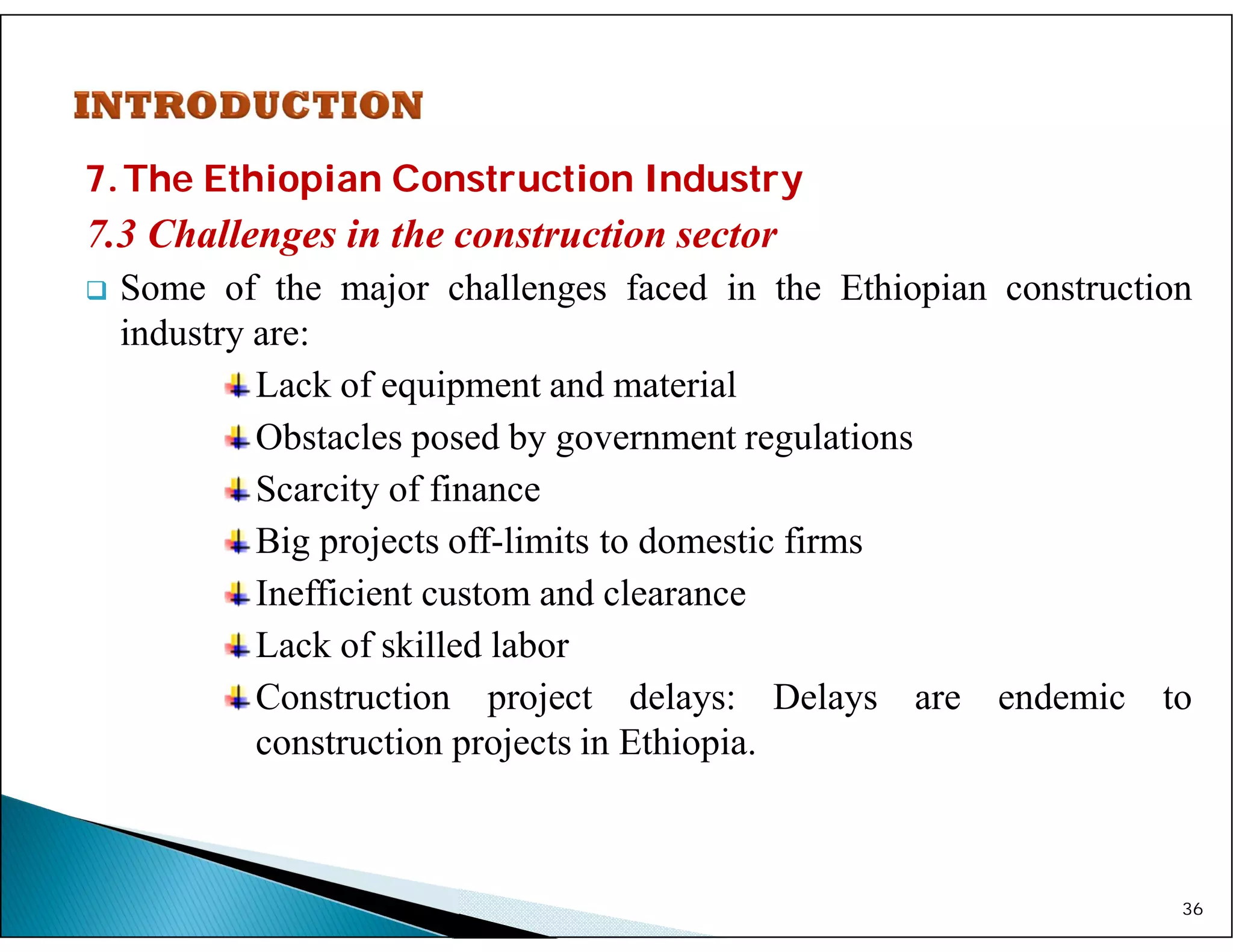 7.The Ethiopian Construction Industry
7.3 Challenges in the construction sector
 Some of the major challenges faced in the Ethiopian construction
industry are:
Lack of equipment and material
Obstacles posed by government regulations
Scarcity of finance
Big projects off-limits to domestic firms
Inefficient custom and clearance
Lack of skilled labor
Construction project delays: Delays are endemic to
construction projects in Ethiopia.
36
 