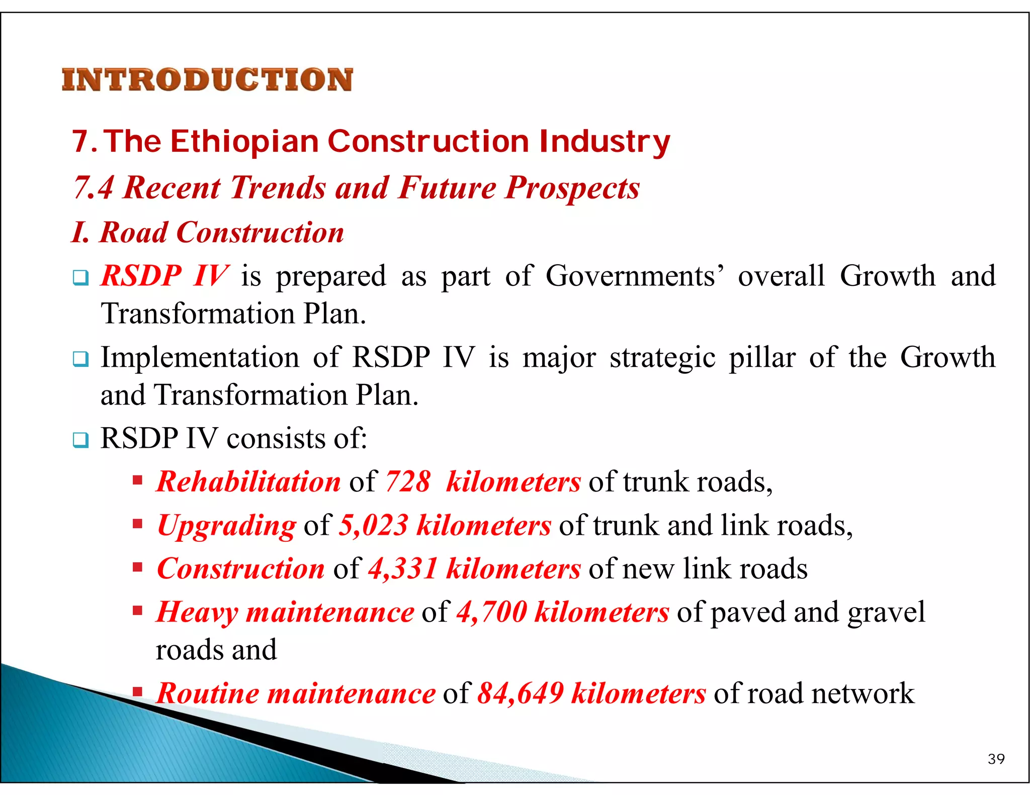 7.The Ethiopian Construction Industry
7.4 Recent Trends and Future Prospects
I. Road Construction
 RSDP IV is prepared as part of Governments’ overall Growth and
Transformation Plan.
 Implementation of RSDP IV is major strategic pillar of the Growth
and Transformation Plan.
 RSDP IV consists of:
 Rehabilitation of 728 kilometers of trunk roads,
 Upgrading of 5,023 kilometers of trunk and link roads,
 Construction of 4,331 kilometers of new link roads
 Heavy maintenance of 4,700 kilometers of paved and gravel
roads and
 Routine maintenance of 84,649 kilometers of road network
39
 