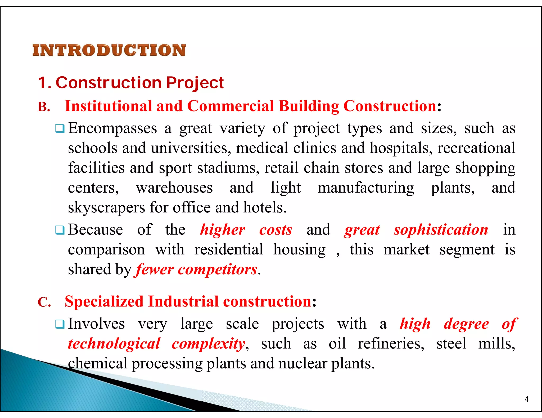 1. Construction Project
B. Institutional and Commercial Building Construction:
 Encompasses a great variety of project types and sizes, such as
schools and universities, medical clinics and hospitals, recreational
facilities and sport stadiums, retail chain stores and large shopping
centers, warehouses and light manufacturing plants, and
skyscrapers for office and hotels.
 Because of the higher costs and great sophistication in
comparison with residential housing , this market segment is
shared by fewer competitors.
C. Specialized Industrial construction:
 Involves very large scale projects with a high degree of
technological complexity, such as oil refineries, steel mills,
chemical processing plants and nuclear plants.
4
 
