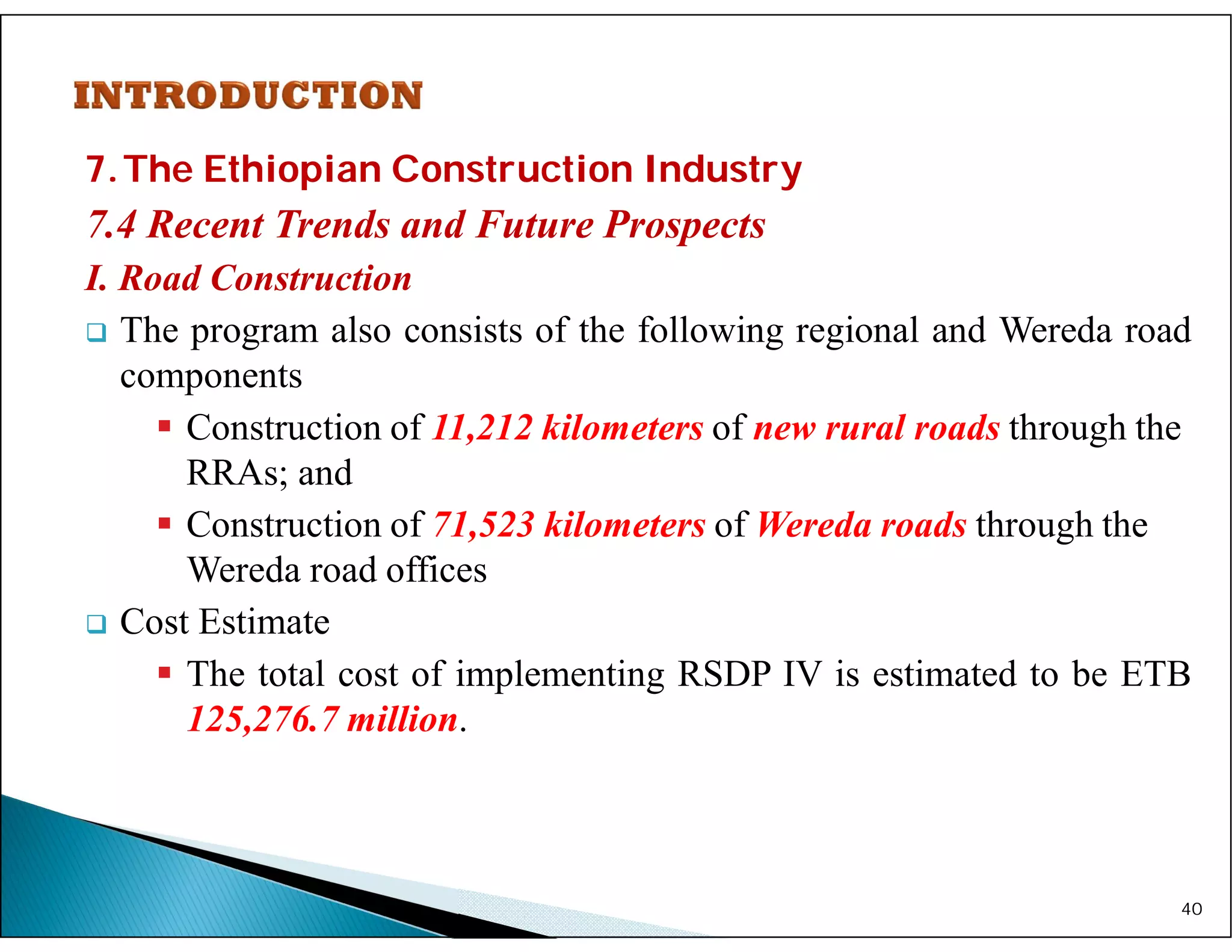 7.The Ethiopian Construction Industry
7.4 Recent Trends and Future Prospects
I. Road Construction
 The program also consists of the following regional and Wereda road
components
 Construction of 11,212 kilometers of new rural roads through the
RRAs; and
 Construction of 71,523 kilometers of Wereda roads through the
Wereda road offices
 Cost Estimate
 The total cost of implementing RSDP IV is estimated to be ETB
125,276.7 million.
40
 