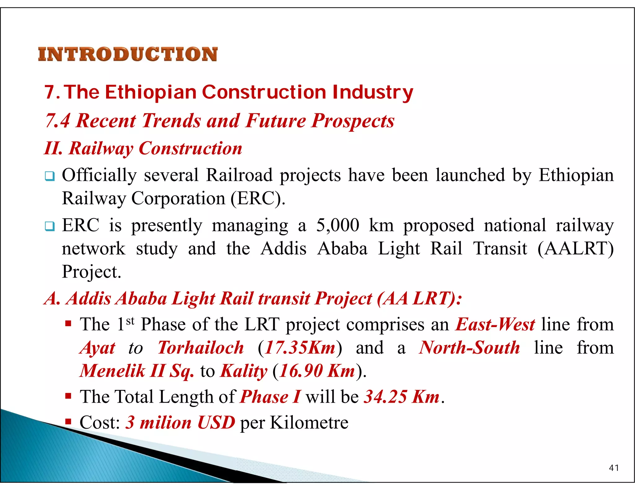 7.The Ethiopian Construction Industry
7.4 Recent Trends and Future Prospects
II. Railway Construction
 Officially several Railroad projects have been launched by Ethiopian
Railway Corporation (ERC).
 ERC is presently managing a 5,000 km proposed national railway
network study and the Addis Ababa Light Rail Transit (AALRT)
Project.
A. Addis Ababa Light Rail transit Project (AA LRT):
 The 1st Phase of the LRT project comprises an East-West line from
Ayat to Torhailoch (17.35Km) and a North-South line from
Menelik II Sq. to Kality (16.90 Km).
 The Total Length of Phase I will be 34.25 Km.
 Cost: 3 milion USD per Kilometre
41
 