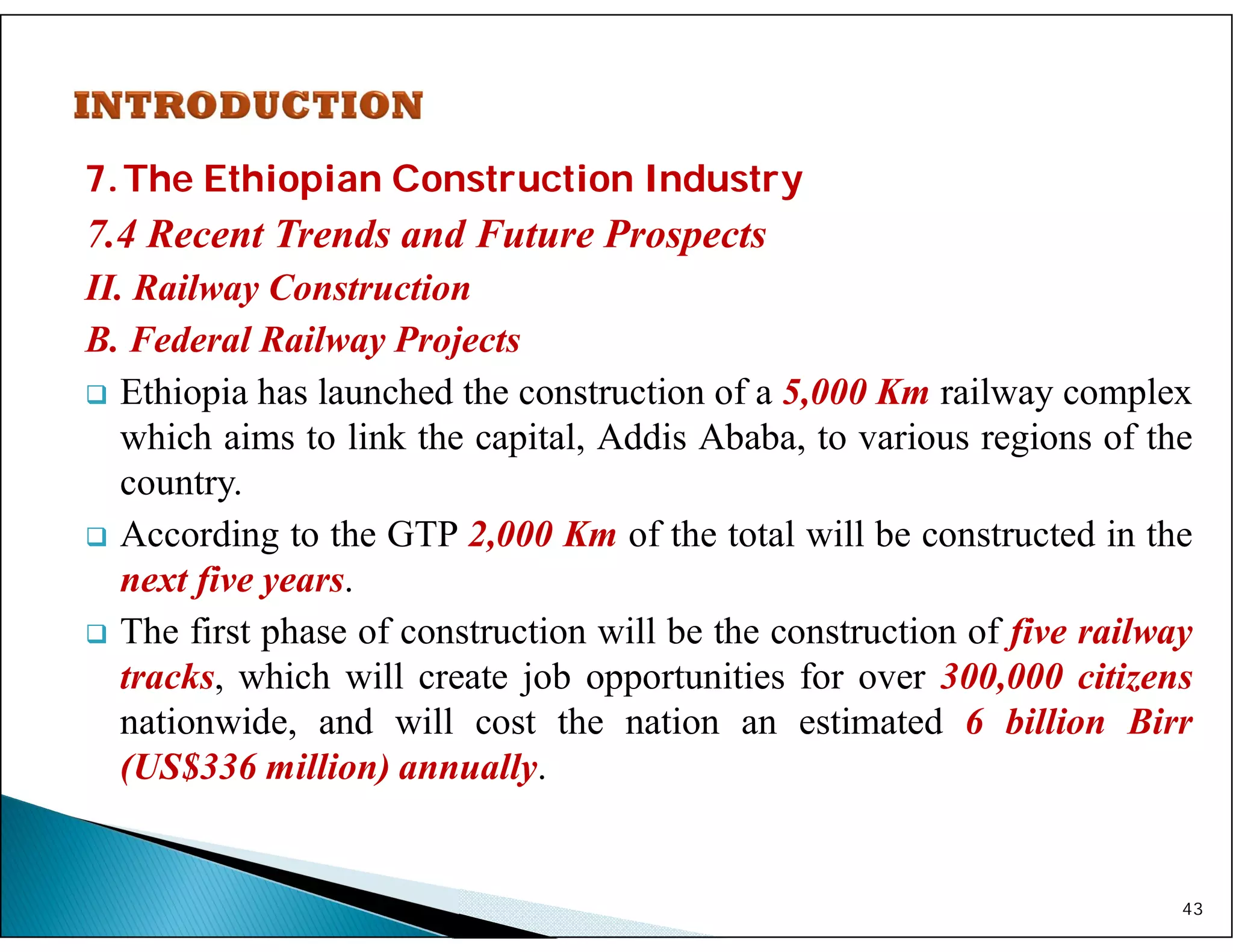 7.The Ethiopian Construction Industry
7.4 Recent Trends and Future Prospects
II. Railway Construction
B. Federal Railway Projects
 Ethiopia has launched the construction of a 5,000 Km railway complex
which aims to link the capital, Addis Ababa, to various regions of the
country.
 According to the GTP 2,000 Km of the total will be constructed in the
next five years.
 The first phase of construction will be the construction of five railway
tracks, which will create job opportunities for over 300,000 citizens
nationwide, and will cost the nation an estimated 6 billion Birr
(US$336 million) annually.
43
 