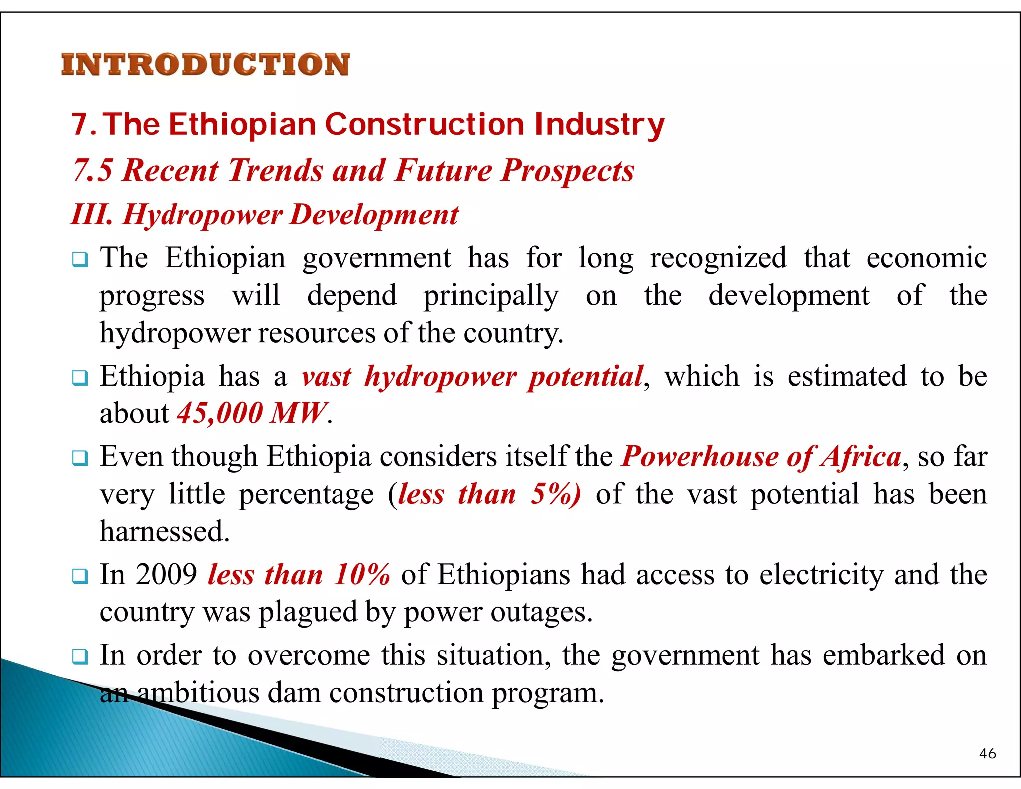 7.The Ethiopian Construction Industry
7.5 Recent Trends and Future Prospects
III. Hydropower Development
 The Ethiopian government has for long recognized that economic
progress will depend principally on the development of the
hydropower resources of the country.
 Ethiopia has a vast hydropower potential, which is estimated to be
about 45,000 MW.
 Even though Ethiopia considers itself the Powerhouse of Africa, so far
very little percentage (less than 5%) of the vast potential has been
harnessed.
 In 2009 less than 10% of Ethiopians had access to electricity and the
country was plagued by power outages.
 In order to overcome this situation, the government has embarked on
an ambitious dam construction program.
46
 