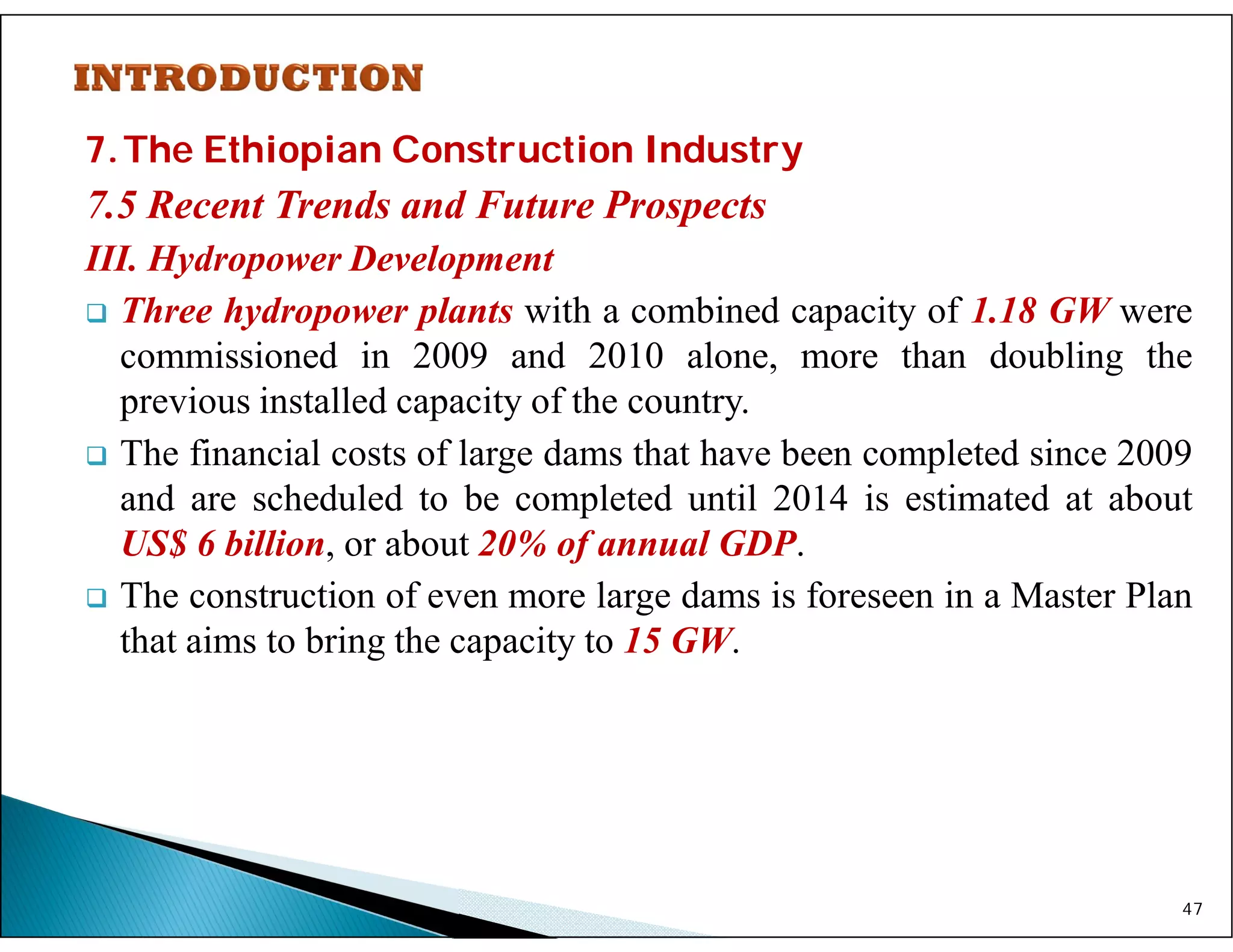 7.The Ethiopian Construction Industry
7.5 Recent Trends and Future Prospects
III. Hydropower Development
 Three hydropower plants with a combined capacity of 1.18 GW were
commissioned in 2009 and 2010 alone, more than doubling the
previous installed capacity of the country.
 The financial costs of large dams that have been completed since 2009
and are scheduled to be completed until 2014 is estimated at about
US$ 6 billion, or about 20% of annual GDP.
 The construction of even more large dams is foreseen in a Master Plan
that aims to bring the capacity to 15 GW.
47
 