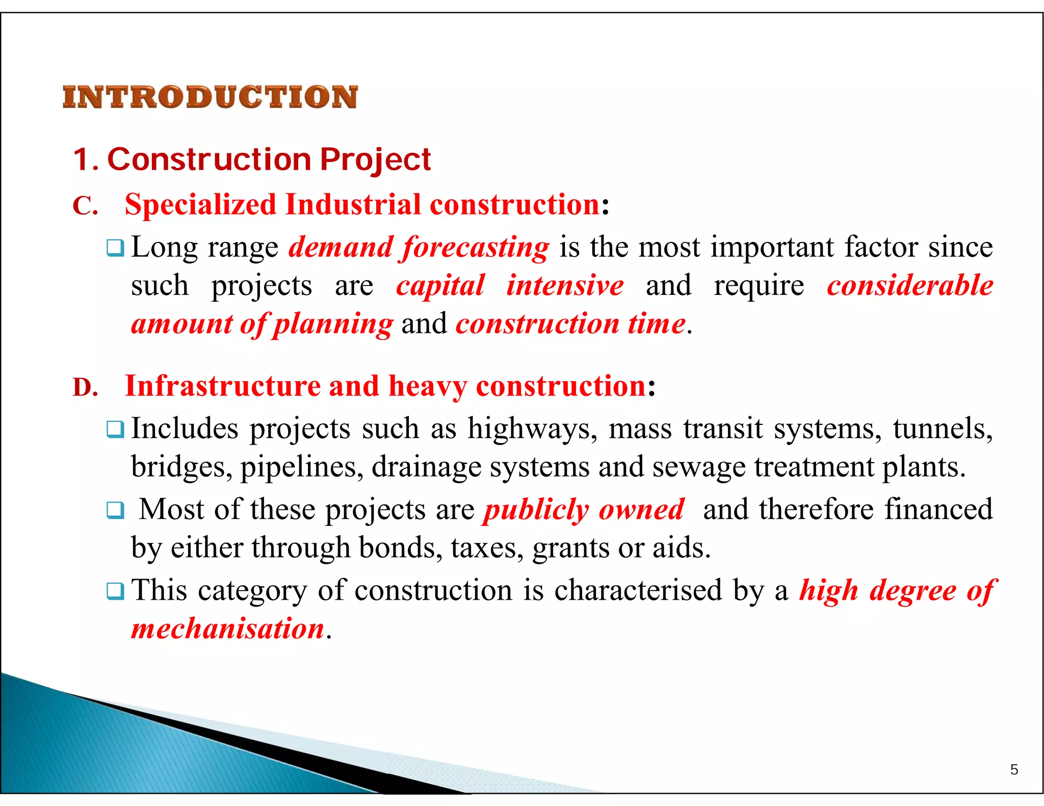1. Construction Project
C. Specialized Industrial construction:
 Long range demand forecasting is the most important factor since
such projects are capital intensive and require considerable
amount of planning and construction time.
D. Infrastructure and heavy construction:
 Includes projects such as highways, mass transit systems, tunnels,
bridges, pipelines, drainage systems and sewage treatment plants.
 Most of these projects are publicly owned and therefore financed
by either through bonds, taxes, grants or aids.
 This category of construction is characterised by a high degree of
mechanisation.
5
 