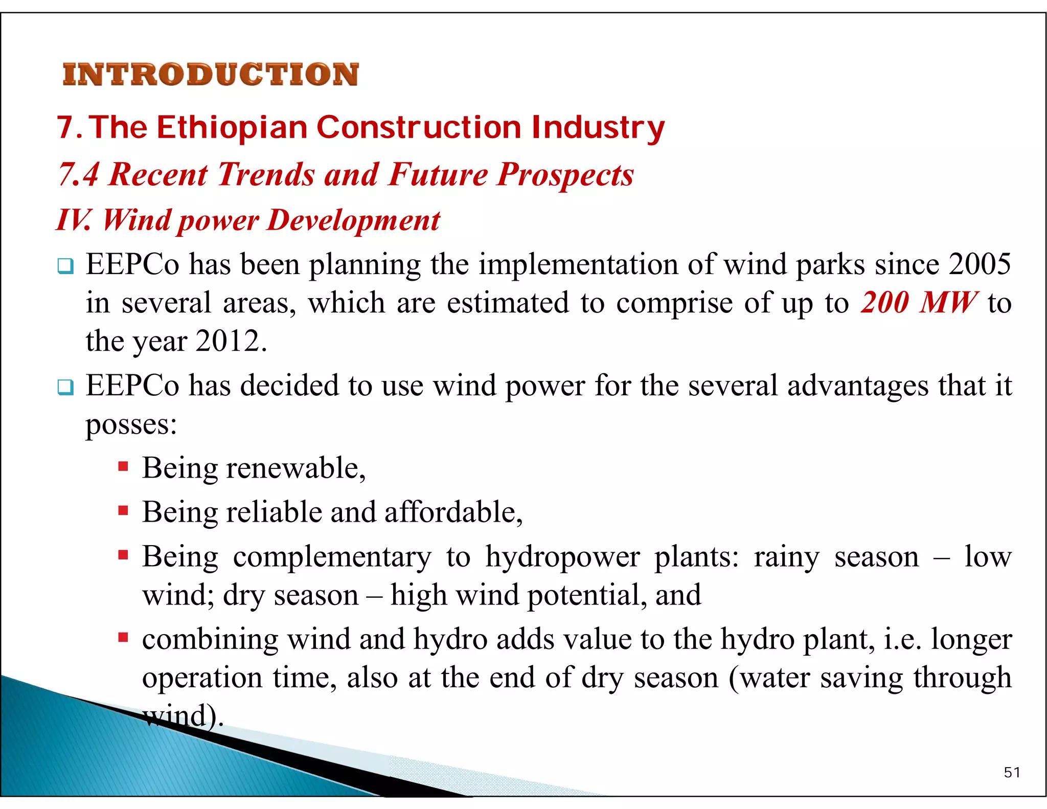 7.The Ethiopian Construction Industry
7.4 Recent Trends and Future Prospects
IV. Wind power Development
 EEPCo has been planning the implementation of wind parks since 2005
in several areas, which are estimated to comprise of up to 200 MW to
the year 2012.
 EEPCo has decided to use wind power for the several advantages that it
posses:
 Being renewable,
 Being reliable and affordable,
 Being complementary to hydropower plants: rainy season – low
wind; dry season – high wind potential, and
 combining wind and hydro adds value to the hydro plant, i.e. longer
operation time, also at the end of dry season (water saving through
wind).
51
 