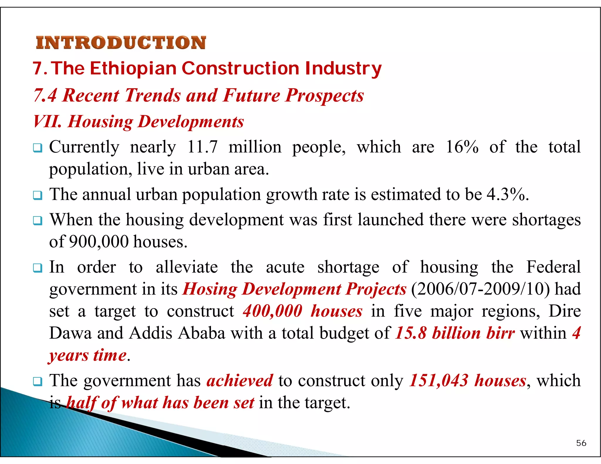 7.The Ethiopian Construction Industry
7.4 Recent Trends and Future Prospects
VII. Housing Developments
 Currently nearly 11.7 million people, which are 16% of the total
population, live in urban area.
 The annual urban population growth rate is estimated to be 4.3%.
 When the housing development was first launched there were shortages
of 900,000 houses.
 In order to alleviate the acute shortage of housing the Federal
government in its Hosing Development Projects (2006/07-2009/10) had
set a target to construct 400,000 houses in five major regions, Dire
Dawa and Addis Ababa with a total budget of 15.8 billion birr within 4
years time.
 The government has achieved to construct only 151,043 houses, which
is half of what has been set in the target.
56
 