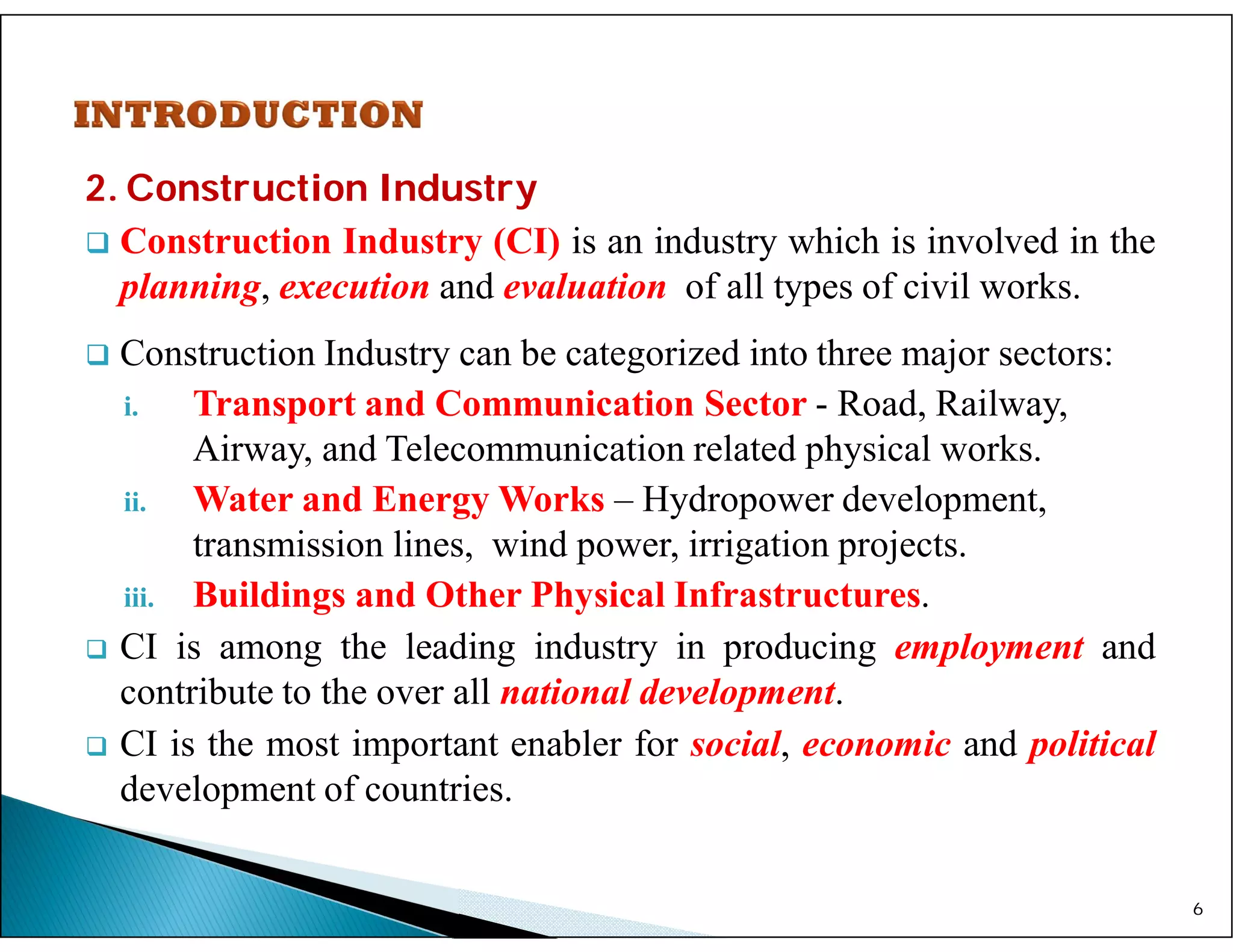 2. Construction Industry
 Construction Industry (CI) is an industry which is involved in the
planning, execution and evaluation of all types of civil works.
 Construction Industry can be categorized into three major sectors:
i. Transport and Communication Sector - Road, Railway,
Airway, and Telecommunication related physical works.
ii. Water and Energy Works – Hydropower development,
transmission lines, wind power, irrigation projects.
iii. Buildings and Other Physical Infrastructures.
 CI is among the leading industry in producing employment and
contribute to the over all national development.
 CI is the most important enabler for social, economic and political
development of countries.
6
 