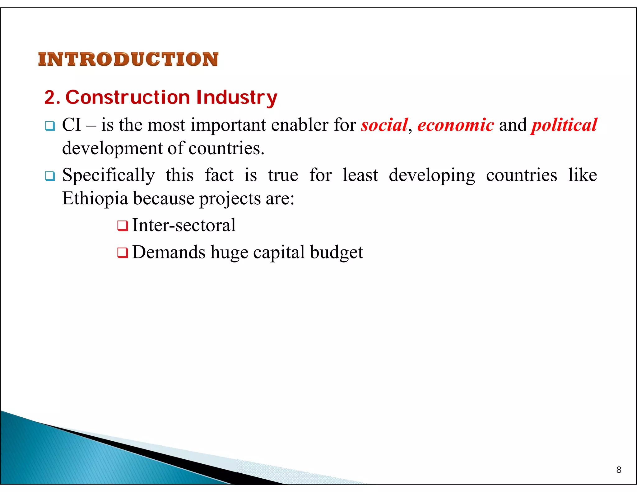 2. Construction Industry
 CI – is the most important enabler for social, economic and political
development of countries.
 Specifically this fact is true for least developing countries like
Ethiopia because projects are:
 Inter-sectoral
 Demands huge capital budget
8
 