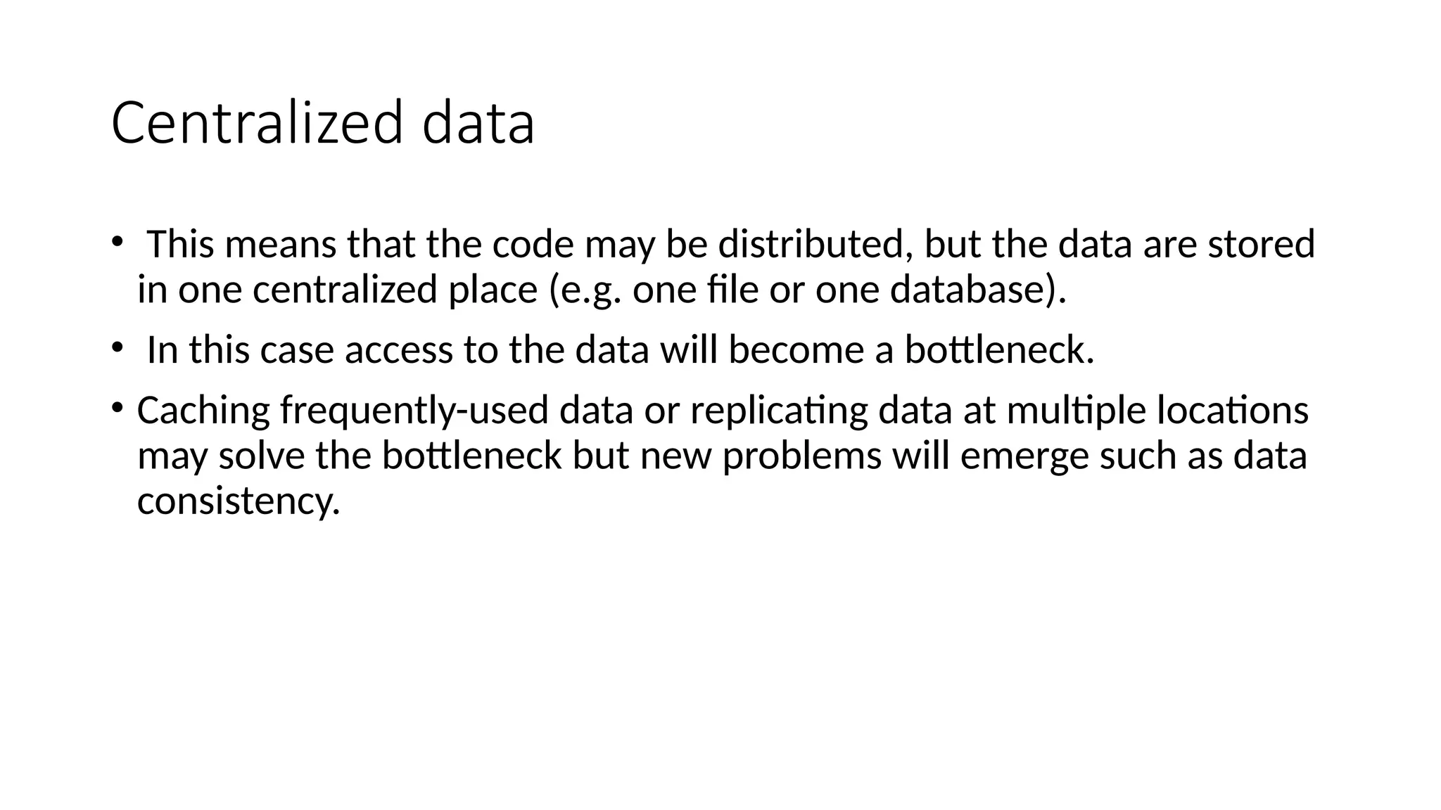 Centralized data
• This means that the code may be distributed, but the data are stored
in one centralized place (e.g. one file or one database).
• In this case access to the data will become a bottleneck.
• Caching frequently-used data or replicating data at multiple locations
may solve the bottleneck but new problems will emerge such as data
consistency.
 