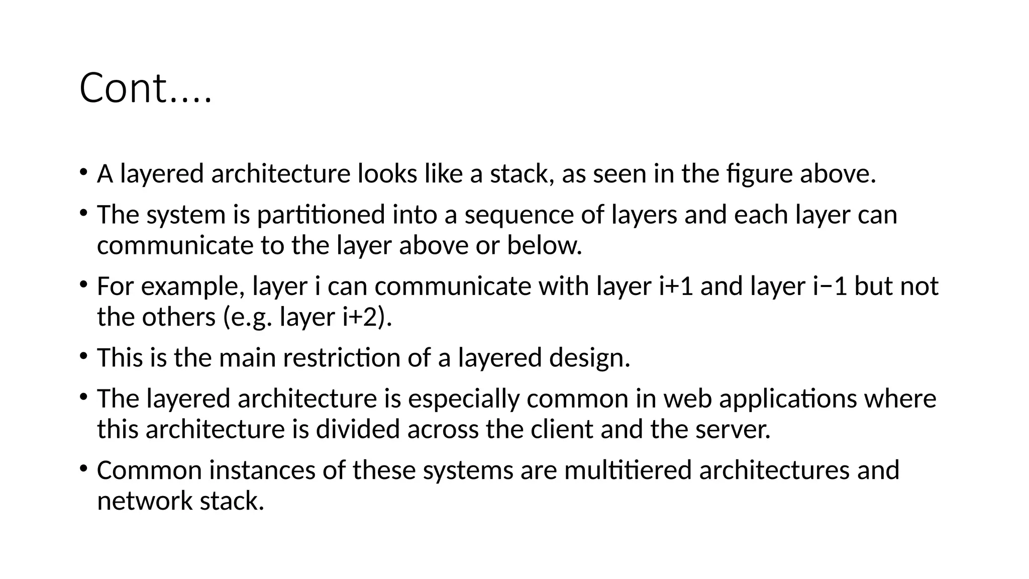 Cont....
• A layered architecture looks like a stack, as seen in the figure above.
• The system is partitioned into a sequence of layers and each layer can
communicate to the layer above or below.
• For example, layer i can communicate with layer i+1 and layer i−1 but not
the others (e.g. layer i+2).
• This is the main restriction of a layered design.
• The layered architecture is especially common in web applications where
this architecture is divided across the client and the server.
• Common instances of these systems are multitiered architectures and
network stack.
 