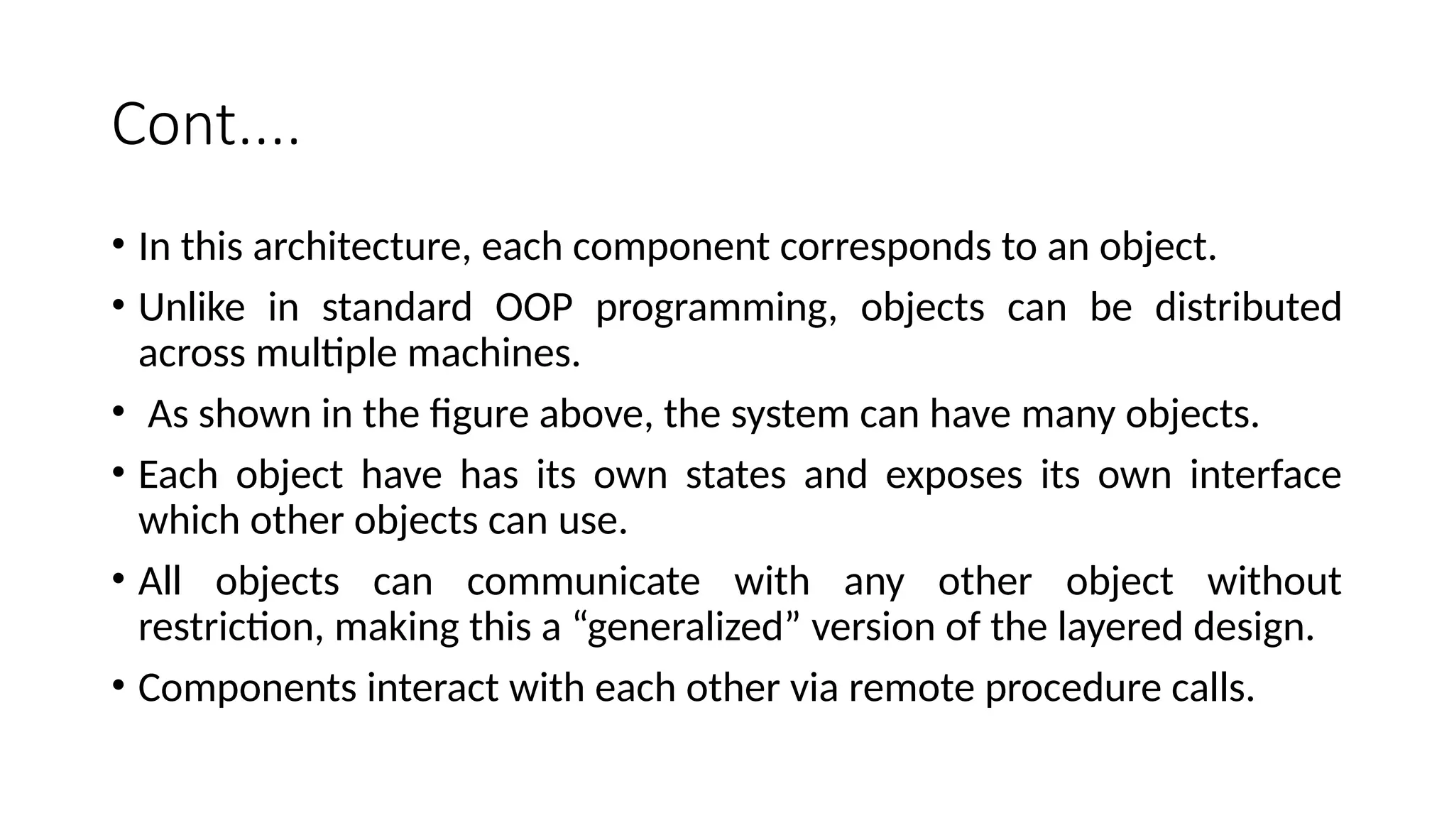 Cont....
• In this architecture, each component corresponds to an object.
• Unlike in standard OOP programming, objects can be distributed
across multiple machines.
• As shown in the figure above, the system can have many objects.
• Each object have has its own states and exposes its own interface
which other objects can use.
• All objects can communicate with any other object without
restriction, making this a “generalized” version of the layered design.
• Components interact with each other via remote procedure calls.
 