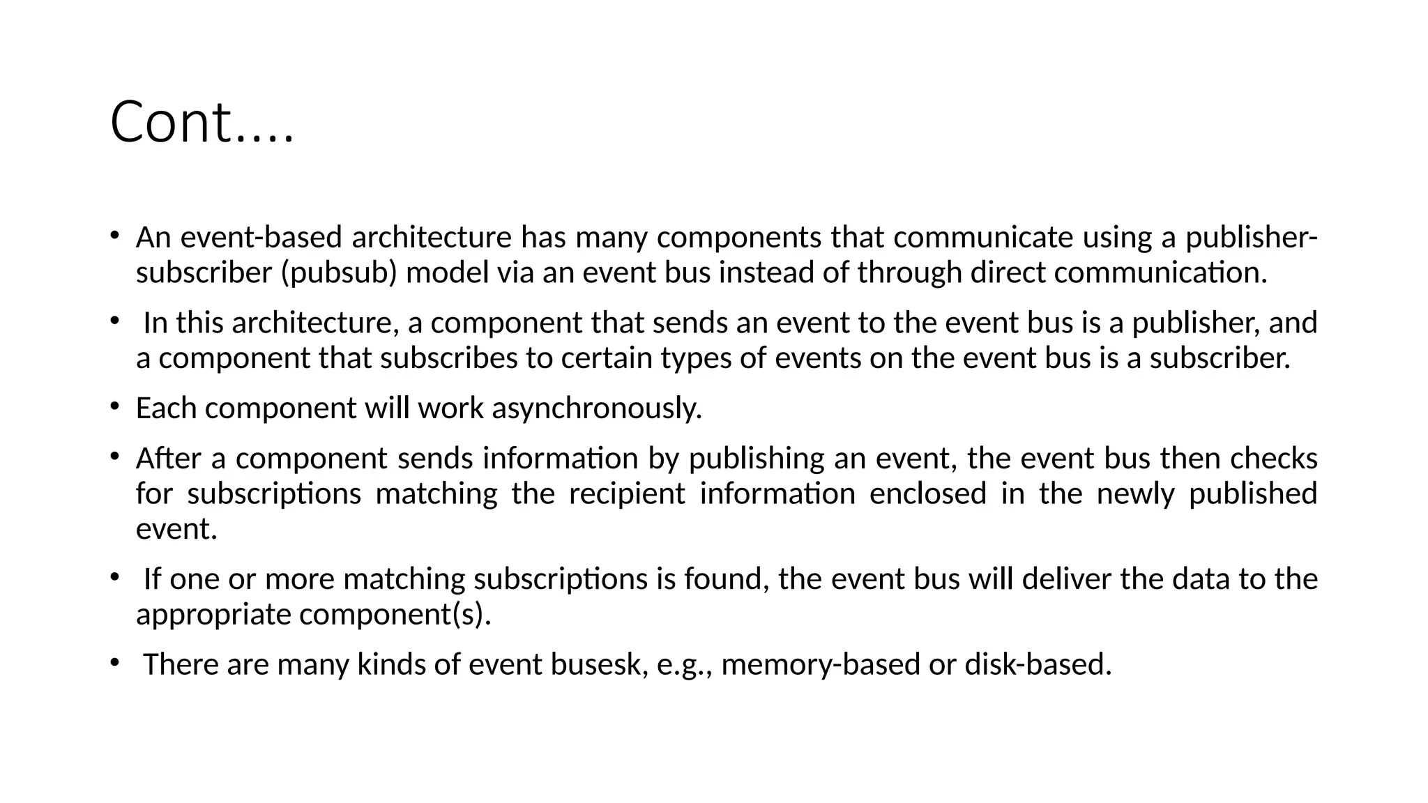 Cont....
• An event-based architecture has many components that communicate using a publisher-
subscriber (pubsub) model via an event bus instead of through direct communication.
• In this architecture, a component that sends an event to the event bus is a publisher, and
a component that subscribes to certain types of events on the event bus is a subscriber.
• Each component will work asynchronously.
• After a component sends information by publishing an event, the event bus then checks
for subscriptions matching the recipient information enclosed in the newly published
event.
• If one or more matching subscriptions is found, the event bus will deliver the data to the
appropriate component(s).
• There are many kinds of event busesk, e.g., memory-based or disk-based.
 