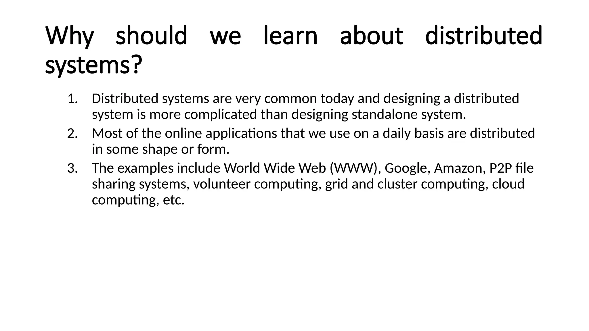 Why should we learn about distributed
systems?
1. Distributed systems are very common today and designing a distributed
system is more complicated than designing standalone system.
2. Most of the online applications that we use on a daily basis are distributed
in some shape or form.
3. The examples include World Wide Web (WWW), Google, Amazon, P2P file
sharing systems, volunteer computing, grid and cluster computing, cloud
computing, etc.
 