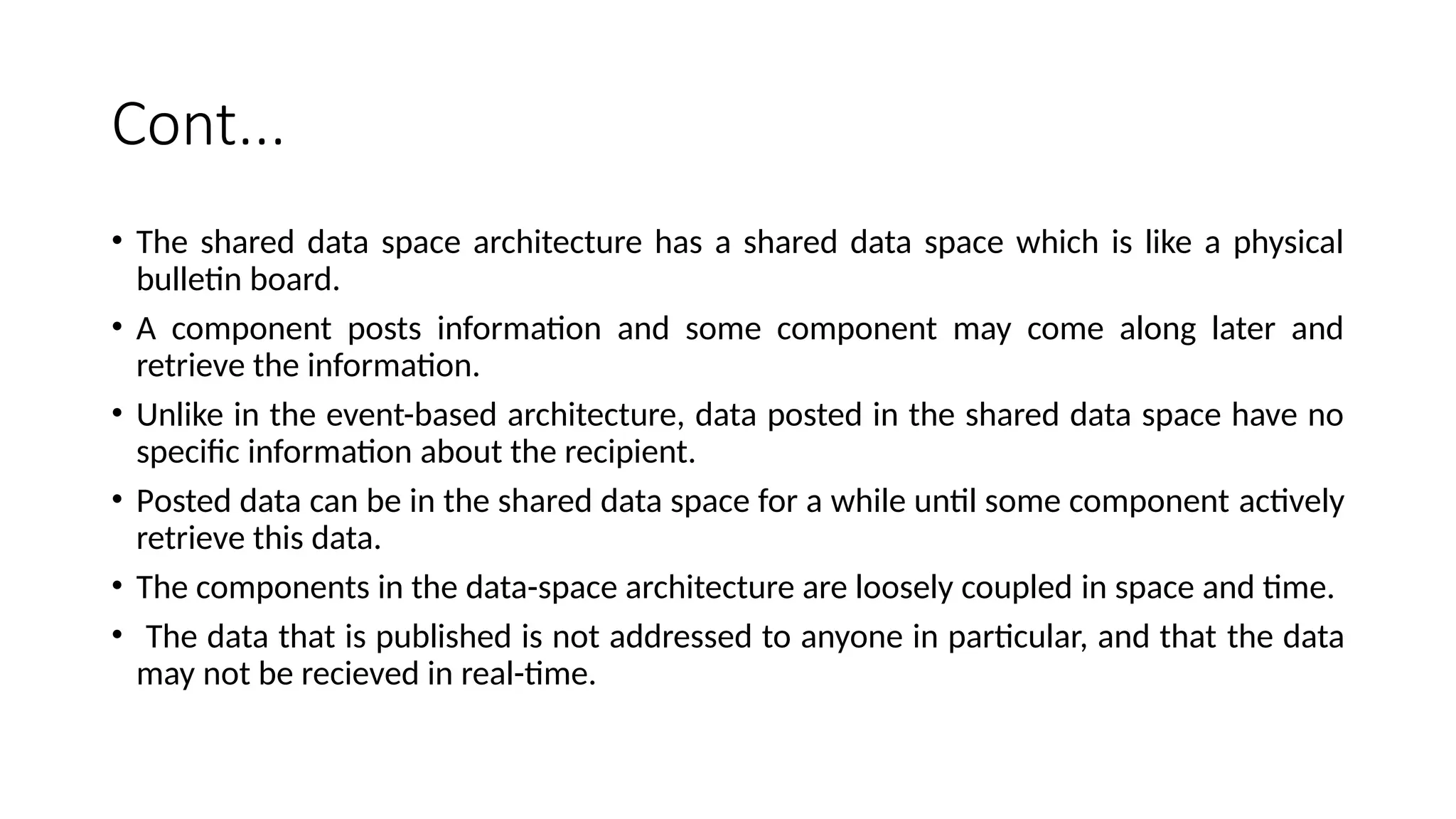 Cont...
• The shared data space architecture has a shared data space which is like a physical
bulletin board.
• A component posts information and some component may come along later and
retrieve the information.
• Unlike in the event-based architecture, data posted in the shared data space have no
specific information about the recipient.
• Posted data can be in the shared data space for a while until some component actively
retrieve this data.
• The components in the data-space architecture are loosely coupled in space and time.
• The data that is published is not addressed to anyone in particular, and that the data
may not be recieved in real-time.
 