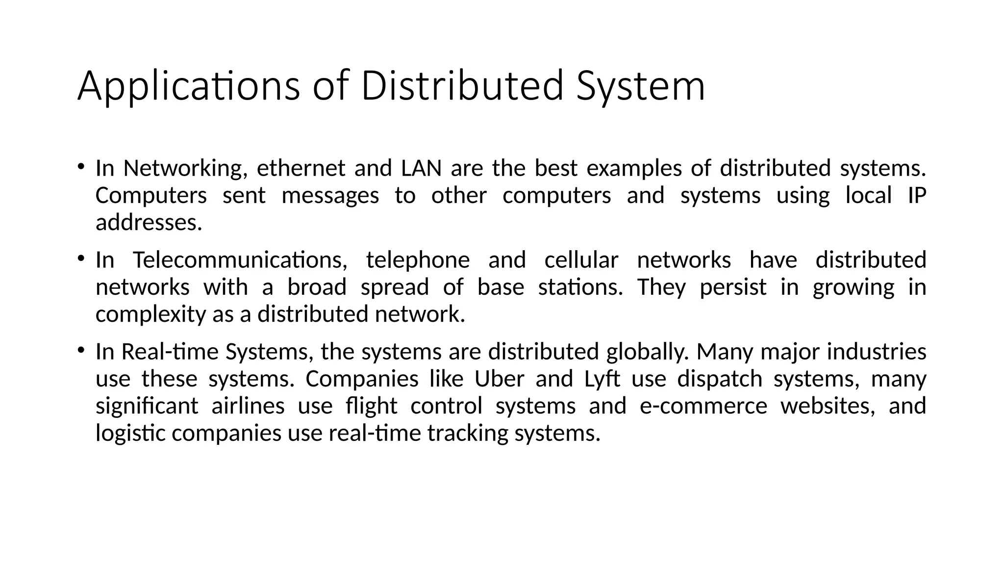 Applications of Distributed System
• In Networking, ethernet and LAN are the best examples of distributed systems.
Computers sent messages to other computers and systems using local IP
addresses.
• In Telecommunications, telephone and cellular networks have distributed
networks with a broad spread of base stations. They persist in growing in
complexity as a distributed network.
• In Real-time Systems, the systems are distributed globally. Many major industries
use these systems. Companies like Uber and Lyft use dispatch systems, many
significant airlines use flight control systems and e-commerce websites, and
logistic companies use real-time tracking systems.
 
