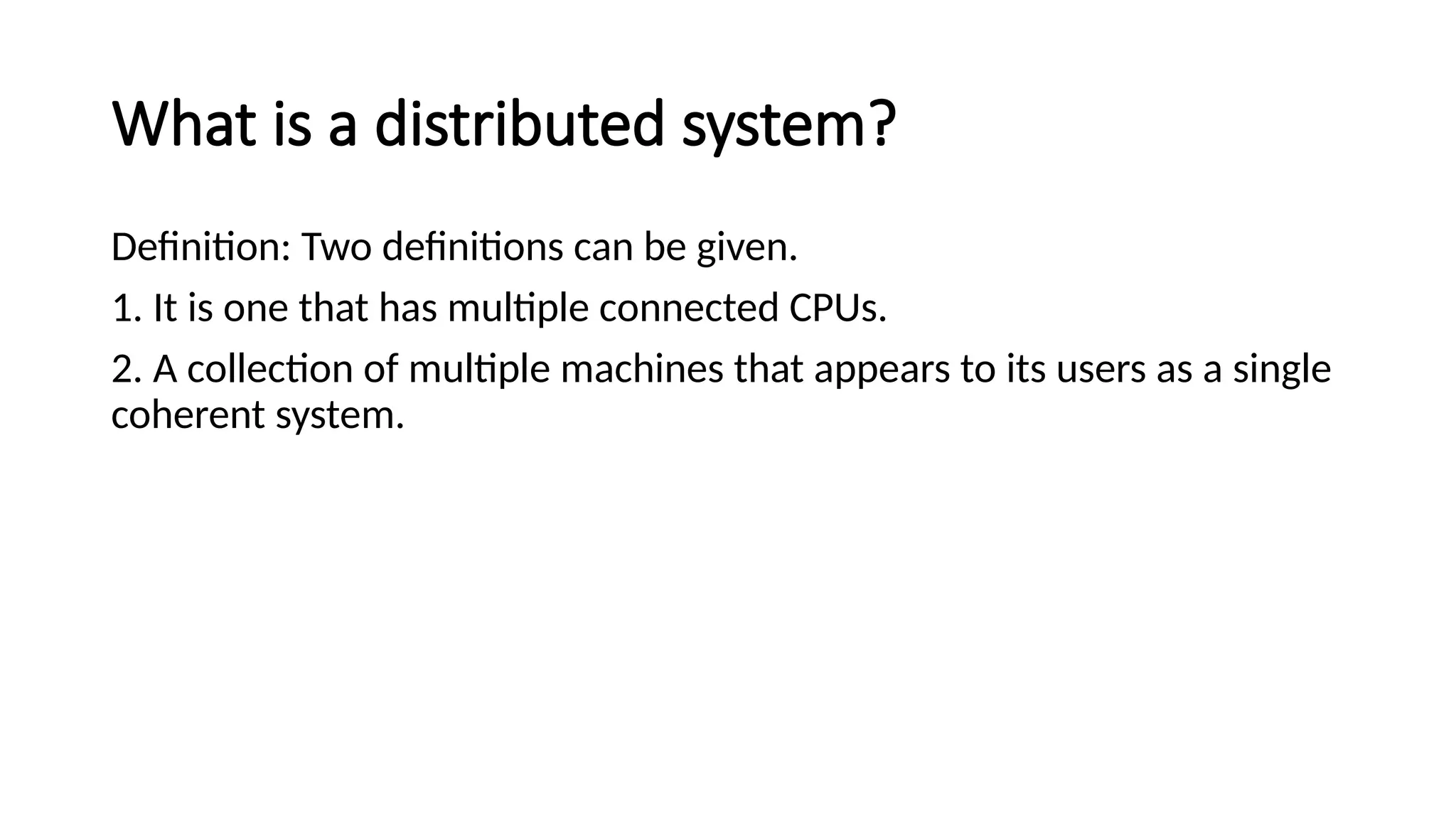 What is a distributed system?
Definition: Two definitions can be given.
1. It is one that has multiple connected CPUs.
2. A collection of multiple machines that appears to its users as a single
coherent system.
 