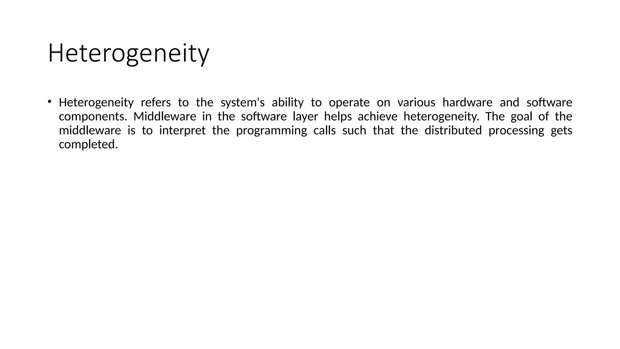 Heterogeneity
• Heterogeneity refers to the system's ability to operate on various hardware and software
components. Middleware in the software layer helps achieve heterogeneity. The goal of the
middleware is to interpret the programming calls such that the distributed processing gets
completed.
 