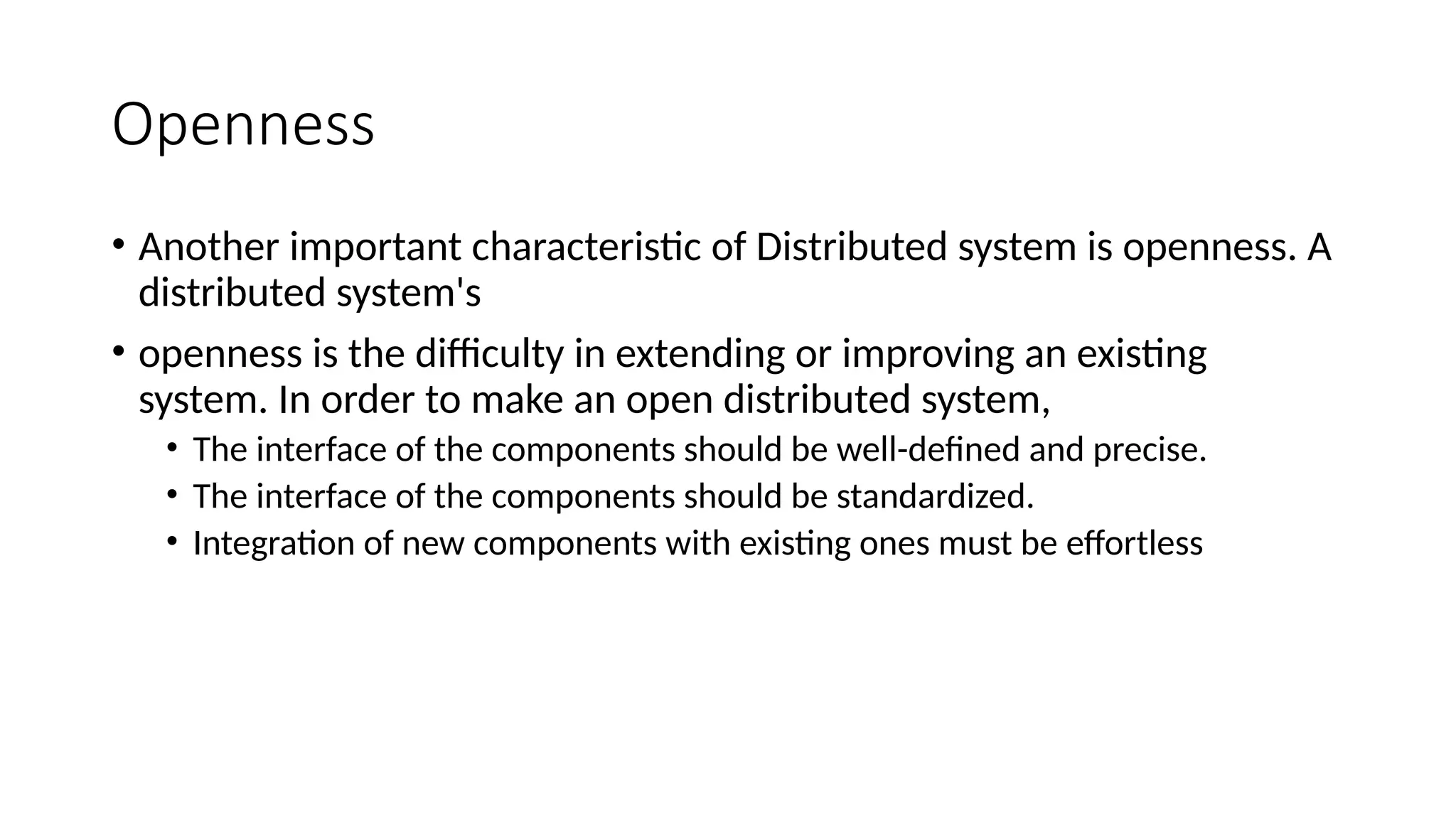 Openness
• Another important characteristic of Distributed system is openness. A
distributed system's
• openness is the difficulty in extending or improving an existing
system. In order to make an open distributed system,
• The interface of the components should be well-defined and precise.
• The interface of the components should be standardized.
• Integration of new components with existing ones must be effortless
 