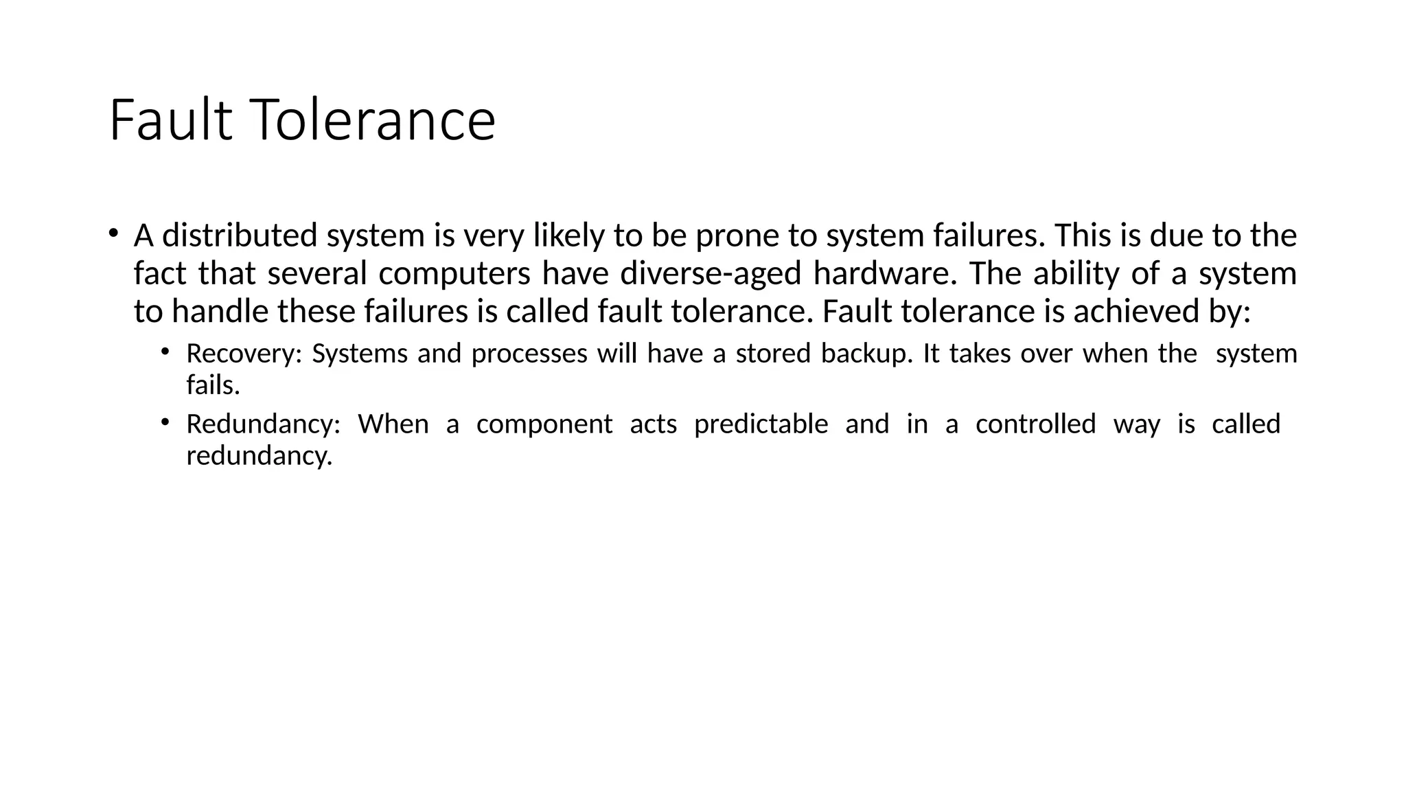 Fault Tolerance
• A distributed system is very likely to be prone to system failures. This is due to the
fact that several computers have diverse-aged hardware. The ability of a system
to handle these failures is called fault tolerance. Fault tolerance is achieved by:
• Recovery: Systems and processes will have a stored backup. It takes over when the system
fails.
• Redundancy: When a component acts predictable and in a controlled way is called
redundancy.
 