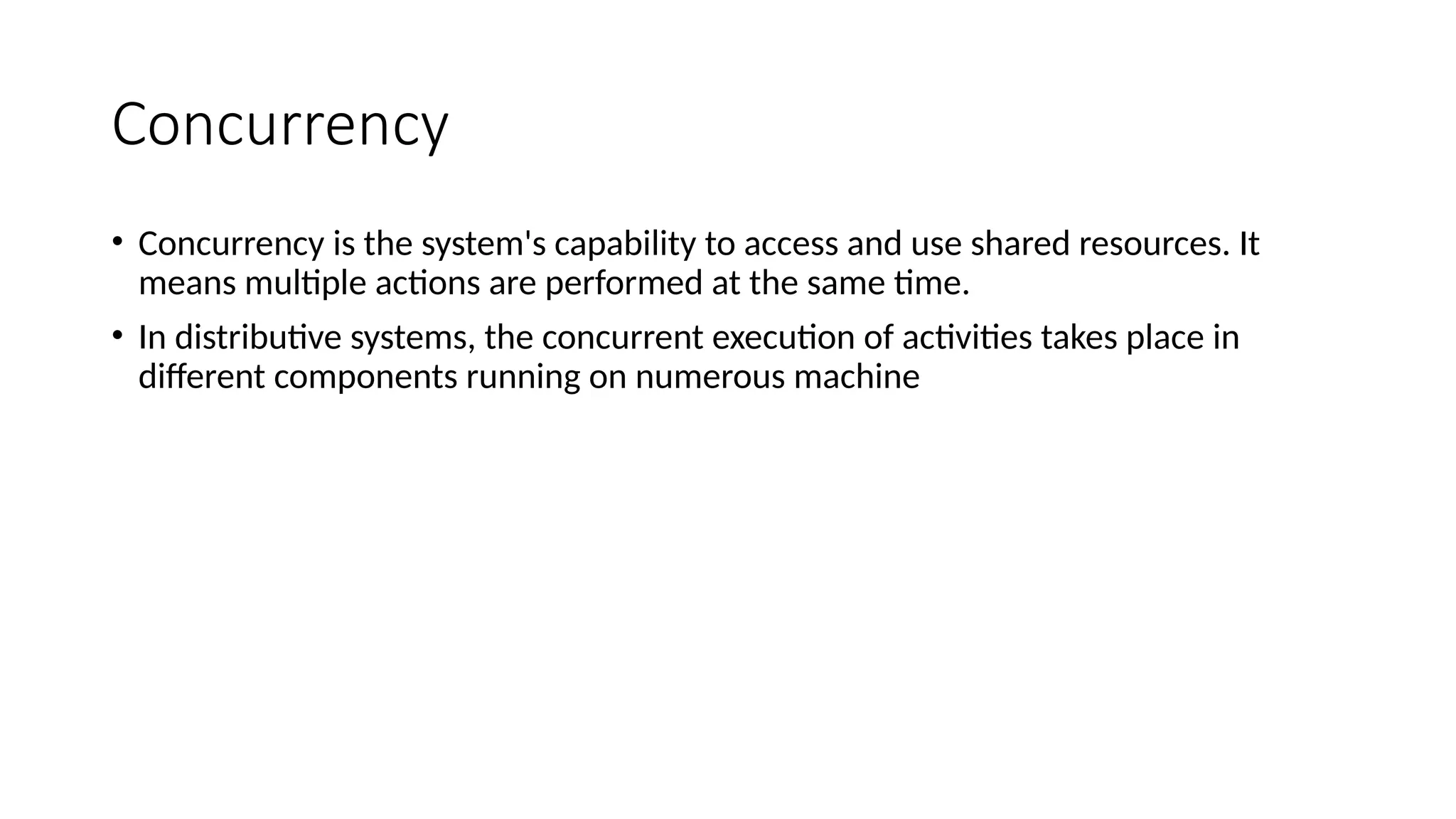 Concurrency
• Concurrency is the system's capability to access and use shared resources. It
means multiple actions are performed at the same time.
• In distributive systems, the concurrent execution of activities takes place in
different components running on numerous machine
 